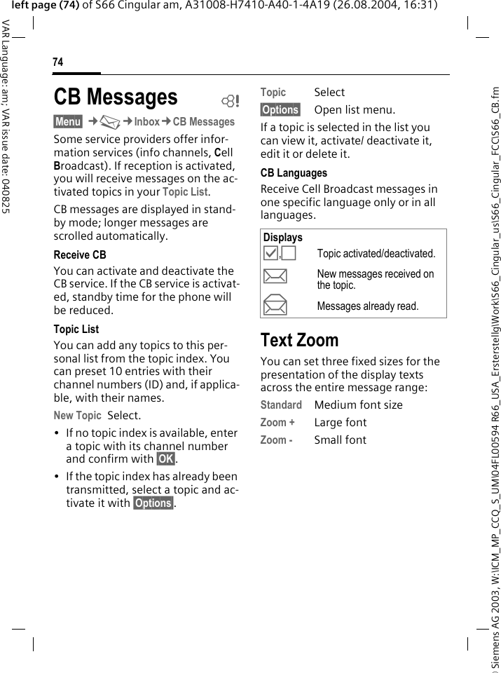 &copy; Siemens AG 2003, W:\ICM_MP_CCQ_S_UM\04FL00594 R66_USA_Ersterstellg\Work\S66_Cingular_us\S66_Cingular_FCC\S66_CB.fm74VAR Language: am; VAR issue date: 040825left page (74) of S66 Cingular am, A31008-H7410-A40-1-4A19 (26.08.2004, 16:31)CB Messages b&sect;Menu&sect; &cent;M&cent;Inbox&cent;CB MessagesSome service providers offer infor-mation services (info channels, Cell Broadcast). If reception is activated, you will receive messages on the ac-tivated topics in your Topic List. CB messages are displayed in stand-by mode; longer messages are scrolled automatically.Receive CBYou can activate and deactivate the CB service. If the CB service is activat-ed, standby time for the phone will be reduced.Topic ListYou can add any topics to this per-sonal list from the topic index. You can preset 10 entries with their channel numbers (ID) and, if applica-ble, with their names. New Topic Select.&bull; If no topic index is available, enter a topic with its channel number and confirm with &sect;OK&sect;.&bull; If the topic index has already been transmitted, select a topic and ac-tivate it with &sect;Options&sect;.Topic Select&sect;Options&sect; Open list menu.If a topic is selected in the list you can view it, activate/ deactivate it, edit it or delete it.CB LanguagesReceive Cell Broadcast messages in one specific language only or in all languages.Text ZoomYou can set three fixed sizes for the presentation of the display texts across the entire message range:Standard Medium font sizeZoom + Large fontZoom - Small fontDisplays&Ouml;,&Otilde;Topic activated/deactivated.pNew messages received on the topic.qMessages already read.