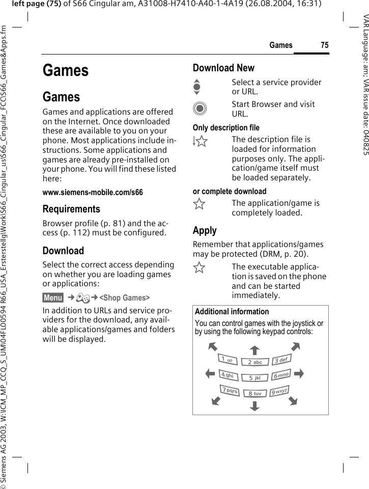 &copy; Siemens AG 2003, W:\ICM_MP_CCQ_S_UM\04FL00594 R66_USA_Ersterstellg\Work\S66_Cingular_us\S66_Cingular_FCC\S66_Games&amp;Apps.fm75GamesVAR Language: am; VAR issue date: 040825left page (75) of S66 Cingular am, A31008-H7410-A40-1-4A19 (26.08.2004, 16:31)GamesGamesGames and applications are offered on the Internet. Once downloaded these are available to you on your phone. Most applications include in-structions. Some applications and games are already pre-installed on your phone. You will find these listed here:www.siemens-mobile.com/s66RequirementsBrowser profile (p. 81) and the ac-cess (p. 112) must be configured.DownloadSelect the correct access depending on whether you are loading games or applications:&sect;Menu&sect; &cent;&thorn;&cent;<Shop Games> In addition to URLs and service pro-viders for the download, any avail-able applications/games and folders will be displayed.Download NewISelect a service provider or URL.CStart Browser and visit URL.Only description file&Igrave;The description file is loaded for information purposes only. The appli-cation/game itself must be loaded separately. or complete download&Euml;The application/game is completely loaded.ApplyRemember that applications/games may be protected (DRM, p. 20).&Iacute;The executable applica-tion is saved on the phone and can be started immediately. Additional informationYou can control games with the joystick or by using the following keypad controls:  286413795