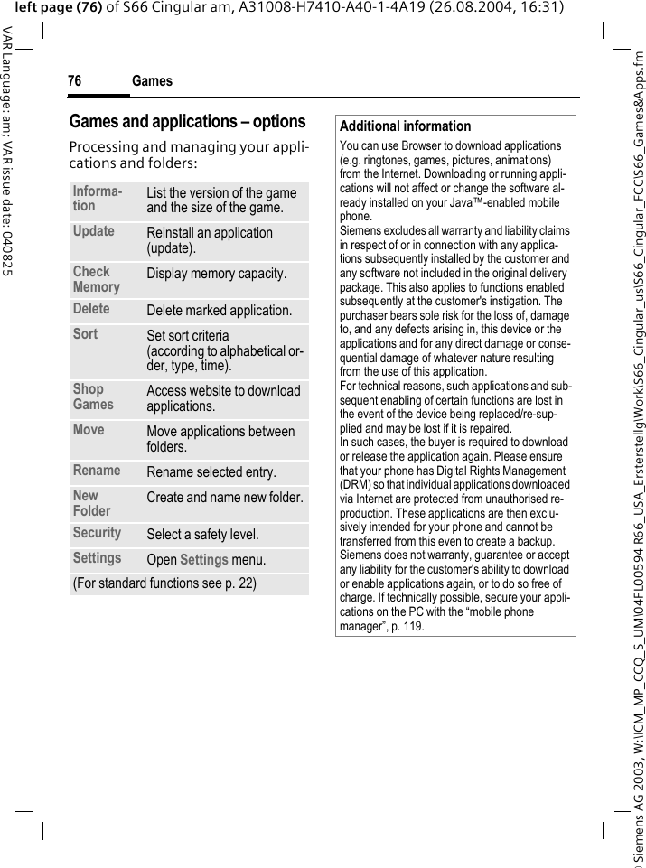 &copy; Siemens AG 2003, W:\ICM_MP_CCQ_S_UM\04FL00594 R66_USA_Ersterstellg\Work\S66_Cingular_us\S66_Cingular_FCC\S66_Games&amp;Apps.fmGames76VAR Language: am; VAR issue date: 040825left page (76) of S66 Cingular am, A31008-H7410-A40-1-4A19 (26.08.2004, 16:31)Games and applications &ndash; options Processing and managing your appli-cations and folders:Informa-tion List the version of the game and the size of the game.Update Reinstall an application (update).Check Memory Display memory capacity.Delete Delete marked application.Sort Set sort criteria(according to alphabetical or-der, type, time).Shop Games Access website to download applications.Move Move applications between folders. Rename Rename selected entry.New Folder Create and name new folder.Security Select a safety level.Settings Open Settings menu.(For standard functions see p. 22)Additional informationYou can use Browser to download applications (e.g. ringtones, games, pictures, animations) from the Internet. Downloading or running appli-cations will not affect or change the software al-ready installed on your Java&trade;-enabled mobile phone.Siemens excludes all warranty and liability claims in respect of or in connection with any applica-tions subsequently installed by the customer and any software not included in the original delivery package. This also applies to functions enabled subsequently at the customer's instigation. The purchaser bears sole risk for the loss of, damage to, and any defects arising in, this device or the applications and for any direct damage or conse-quential damage of whatever nature resulting from the use of this application.For technical reasons, such applications and sub-sequent enabling of certain functions are lost in the event of the device being replaced/re-sup-plied and may be lost if it is repaired. In such cases, the buyer is required to download or release the application again. Please ensure that your phone has Digital Rights Management (DRM) so that individual applications downloaded via Internet are protected from unauthorised re-production. These applications are then exclu-sively intended for your phone and cannot be transferred from this even to create a backup. Siemens does not warranty, guarantee or accept any liability for the customer's ability to download or enable applications again, or to do so free of charge. If technically possible, secure your appli-cations on the PC with the &ldquo;mobile phone manager&rdquo;, p. 119.