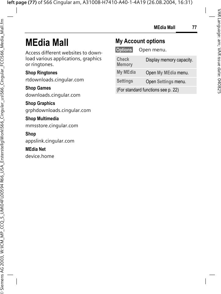 &copy; Siemens AG 2003, W:\ICM_MP_CCQ_S_UM\04FL00594 R66_USA_Ersterstellg\Work\S66_Cingular_us\S66_Cingular_FCC\S66_Media_Mall.fm77MEdia MallVAR Language: am; VAR issue date: 040825left page (77) of S66 Cingular am, A31008-H7410-A40-1-4A19 (26.08.2004, 16:31)MEdia MallAccess different websites to down-load various applications, graphics or ringtones.Shop Ringtonesrtdownloads.cingular.comShop Gamesdownloads.cingular.comShop Graphicsgrphdownloads.cingular.comShop Multimediammsstore.cingular.comShopappslink.cingular.comMEdia Netdevice.homeMy Account options&sect;Options&sect; Open menu.Check Memory Display memory capacity.My MEdia Open My MEdia menu.Settings Open Settings menu.(For standard functions see p. 22)