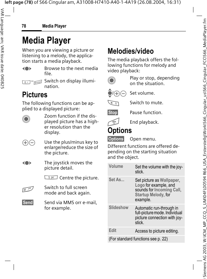 &copy; Siemens AG 2003, W:\ICM_MP_CCQ_S_UM\04FL00594 R66_USA_Ersterstellg\Work\S66_Cingular_us\S66_Cingular_FCC\S66_MediaPlayer.fmMedia Player78VAR Language: am; VAR issue date: 040825left page (78) of S66 Cingular am, A31008-H7410-A40-1-4A19 (26.08.2004, 16:31)Media PlayerWhen you are viewing a picture or listening to a melody, the applica-tion starts a media playback. FBrowse to the next media file.0&ndash;9Switch on display illumi-nation.PicturesThe following functions can be ap-plied to a displayed picture:CZoom function if the dis-played picture has a high-er resolution than the display. kl Use the plus/minus key to enlarge/reduce the size of the picture. FThe joystick moves the picture detail.5 Centre the picture.#Switch to full screen mode and back again.&sect;Send&sect; Send via MMS orr e-mail, for example.Melodies/videoThe media playback offers the fol-lowing functions for melody and video playback:CPlay or stop, depending on the situation.I/kl Set volume.*Switch to mute.&sect;Stop&sect; Pause function.BEnd playback.Options&sect;Options&sect; Open menu.Different functions are offered de-pending on the starting situation and the object.Volume Set the volume with the joy-stick.Set As... Set picture as Wallpaper, Logo for example, and sounds for Incoming Call, Startup Melody, for example.Slideshow Automatic run-through in full-picture mode. Individual picture connection with joy-stick.Edit Access to picture editing.(For standard functions see p. 22)