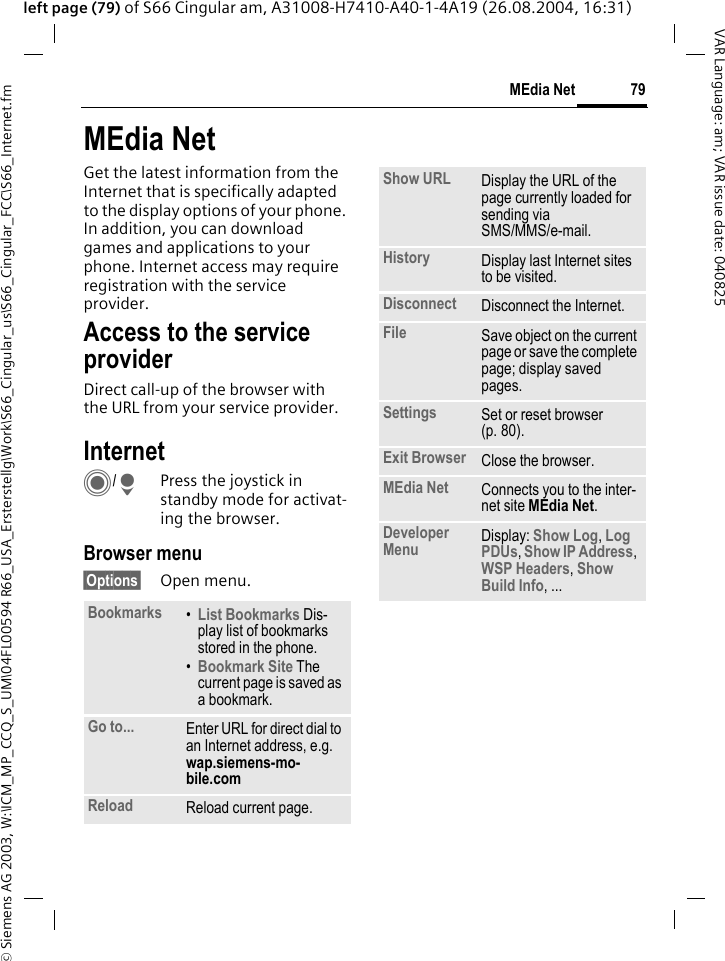 &copy; Siemens AG 2003, W:\ICM_MP_CCQ_S_UM\04FL00594 R66_USA_Ersterstellg\Work\S66_Cingular_us\S66_Cingular_FCC\S66_Internet.fm79MEdia NetVAR Language: am; VAR issue date: 040825left page (79) of S66 Cingular am, A31008-H7410-A40-1-4A19 (26.08.2004, 16:31)MEdia NetGet the latest information from the Internet that is specifically adapted to the display options of your phone. In addition, you can download games and applications to your phone. Internet access may require registration with the service provider.Access to the service providerDirect call-up of the browser with the URL from your service provider.Internet C/HPress the joystick in standby mode for activat-ing the browser. Browser menu&sect;Options&sect; Open menu.Bookmarks &bull;List Bookmarks Dis-play list of bookmarks stored in the phone. &bull;Bookmark Site The current page is saved as a bookmark.Go to... Enter URL for direct dial to an Internet address, e.g. wap.siemens-mo-bile.com Reload Reload current page.Show URL Display the URL of the page currently loaded for sending via SMS/MMS/e-mail.History Display last Internet sites to be visited.Disconnect Disconnect the Internet.File Save object on the current page or save the complete page; display saved pages.Settings Set or reset browser (p. 80).Exit Browser Close the browser.MEdia Net Connects you to the inter-net site MEdia Net.Developer Menu Display: Show Log, Log PDUs, Show IP Address, WSP Headers, Show Build Info, ...