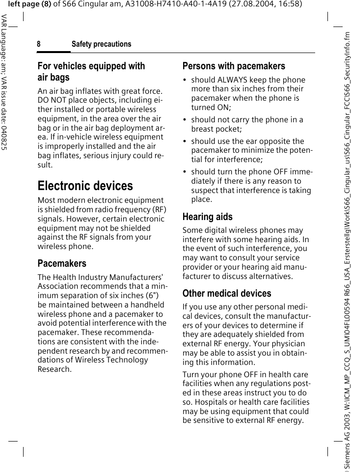 &copy; Siemens AG 2003, W:\ICM_MP_CCQ_S_UM\04FL00594 R66_USA_Ersterstellg\Work\S66_Cingular_us\S66_Cingular_FCC\S66_SecurityInfo.fmSafety precautions8VAR Language: am; VAR issue date: 040825left page (8) of S66 Cingular am, A31008-H7410-A40-1-4A19 (27.08.2004, 16:58)For vehicles equipped with air bagsAn air bag inflates with great force. DO NOT place objects, including ei-ther installed or portable wireless equipment, in the area over the air bag or in the air bag deployment ar-ea. If in-vehicle wireless equipment is improperly installed and the air bag inflates, serious injury could re-sult.Electronic devicesMost modern electronic equipment is shielded from radio frequency (RF) signals. However, certain electronic equipment may not be shielded against the RF signals from your wireless phone.PacemakersThe Health Industry Manufacturers' Association recommends that a min-imum separation of six inches (6") be maintained between a handheld wireless phone and a pacemaker to avoid potential interference with the pacemaker. These recommenda-tions are consistent with the inde-pendent research by and recommen-dations of Wireless Technology Research.Persons with pacemakers&bull; should ALWAYS keep the phone more than six inches from their pacemaker when the phone is turned ON;&bull; should not carry the phone in a breast pocket;&bull; should use the ear opposite the pacemaker to minimize the poten-tial for interference;&bull; should turn the phone OFF imme-diately if there is any reason to suspect that interference is taking place.Hearing aids Some digital wireless phones may interfere with some hearing aids. In the event of such interference, you may want to consult your service provider or your hearing aid manu-facturer to discuss alternatives.Other medical devicesIf you use any other personal medi-cal devices, consult the manufactur-ers of your devices to determine if they are adequately shielded from external RF energy. Your physician may be able to assist you in obtain-ing this information.Turn your phone OFF in health care facilities when any regulations post-ed in these areas instruct you to do so. Hospitals or health care facilities may be using equipment that could be sensitive to external RF energy.