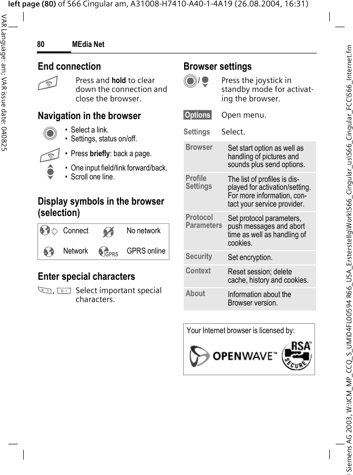 &copy; Siemens AG 2003, W:\ICM_MP_CCQ_S_UM\04FL00594 R66_USA_Ersterstellg\Work\S66_Cingular_us\S66_Cingular_FCC\S66_Internet.fmMEdia Net80VAR Language: am; VAR issue date: 040825left page (80) of S66 Cingular am, A31008-H7410-A40-1-4A19 (26.08.2004, 16:31)End connectionB Press and hold to clear down the connection and close the browser.Navigation in the browserDisplay symbols in the browser (selection)Enter special characters*, 0Select important special characters. Browser settingsC/HPress the joystick in standby mode for activat-ing the browser. &sect;Options&sect; Open menu.Settings Select.C &bull; Select a link.&bull; Settings, status on/off.B &bull; Press briefly: back a page.I &bull; One input field/link forward/back.&bull; Scroll one line.&sup2; Connect &acute; No network&plusmn;Network &sup3; GPRS onlineBrowser Set start option as well as handling of pictures and sounds plus send options.Profile Settings The list of profiles is dis-played for activation/setting. For more information, con-tact your service provider.Protocol Parameters Set protocol parameters, push messages and abort time as well as handling of cookies.Security Set encryption.Context Reset session; delete cache, history and cookies.About Information about the Browser version.Your Internet browser is licensed by: 