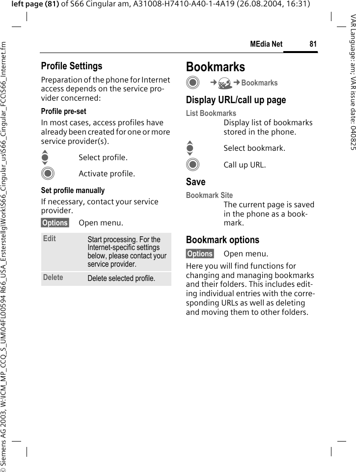 &copy; Siemens AG 2003, W:\ICM_MP_CCQ_S_UM\04FL00594 R66_USA_Ersterstellg\Work\S66_Cingular_us\S66_Cingular_FCC\S66_Internet.fm81MEdia NetVAR Language: am; VAR issue date: 040825left page (81) of S66 Cingular am, A31008-H7410-A40-1-4A19 (26.08.2004, 16:31)Profile SettingsPreparation of the phone for Internet access depends on the service pro-vider concerned:Profile pre-setIn most cases, access profiles have already been created for one or more service provider(s).ISelect profile.CActivate profile.Set profile manuallyIf necessary, contact your service provider.&sect;Options&sect; Open menu.BookmarksC&cent;O&cent;BookmarksDisplay URL/call up pageList Bookmarks Display list of bookmarks stored in the phone.ISelect bookmark.CCall up URL.SaveBookmark SiteThe current page is saved in the phone as a book-mark.Bookmark options&sect;Options&sect; Open menu.Here you will find functions for changing and managing bookmarks and their folders. This includes edit-ing individual entries with the corre-sponding URLs as well as deleting and moving them to other folders.Edit Start processing. For the Internet-specific settings below, please contact your service provider.Delete Delete selected profile.