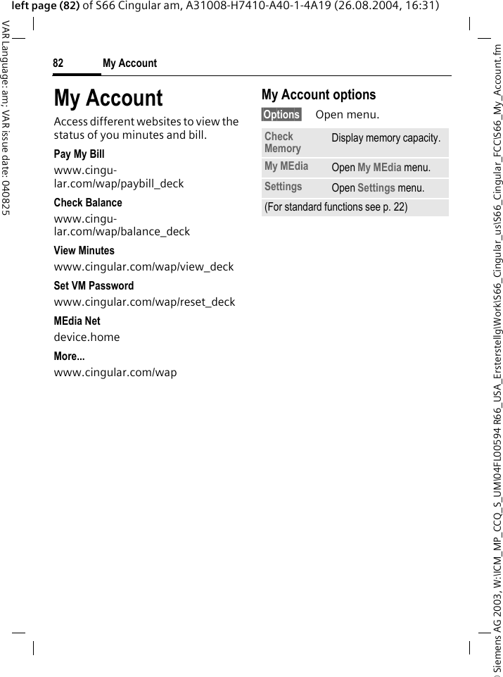 &copy; Siemens AG 2003, W:\ICM_MP_CCQ_S_UM\04FL00594 R66_USA_Ersterstellg\Work\S66_Cingular_us\S66_Cingular_FCC\S66_My_Account.fmMy Account82VAR Language: am; VAR issue date: 040825left page (82) of S66 Cingular am, A31008-H7410-A40-1-4A19 (26.08.2004, 16:31)My AccountAccess different websites to view the status of you minutes and bill.Pay My Billwww.cingu-lar.com/wap/paybill_deck Check Balancewww.cingu-lar.com/wap/balance_deck View Minuteswww.cingular.com/wap/view_deck Set VM Passwordwww.cingular.com/wap/reset_deck MEdia Netdevice.home More...www.cingular.com/wap My Account options&sect;Options&sect; Open menu.Check Memory Display memory capacity.My MEdia Open My MEdia menu.Settings Open Settings menu.(For standard functions see p. 22)