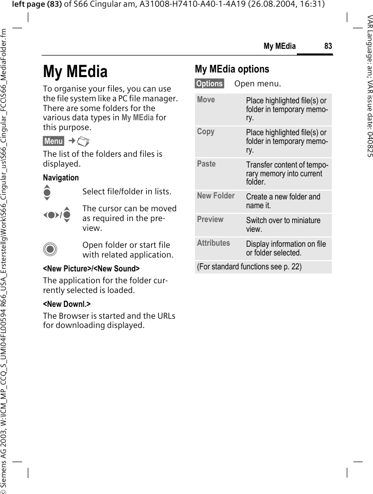 &copy; Siemens AG 2003, W:\ICM_MP_CCQ_S_UM\04FL00594 R66_USA_Ersterstellg\Work\S66_Cingular_us\S66_Cingular_FCC\S66_MediaFolder.fm83My MEdiaVAR Language: am; VAR issue date: 040825left page (83) of S66 Cingular am, A31008-H7410-A40-1-4A19 (26.08.2004, 16:31)My MEdiaTo organise your files, you can use the file system like a PC file manager. There are some folders for the various data types in My MEdia for this purpose.&sect;Menu&sect; &cent;N The list of the folders and files is displayed.NavigationISelect file/folder in lists.F/IThe cursor can be moved as required in the pre-view.COpen folder or start file with related application.<New Picture>/<New Sound>The application for the folder cur-rently selected is loaded.<New Downl.>The Browser is started and the URLs for downloading displayed.My MEdia options&sect;Options&sect; Open menu.Move Place highlighted file(s) or folder in temporary memo-ry.Copy Place highlighted file(s) or folder in temporary memo-ry.Paste Transfer content of tempo-rary memory into current folder. New Folder Create a new folder and name it.Preview Switch over to miniature view.Attributes Display information on file or folder selected.(For standard functions see p. 22)