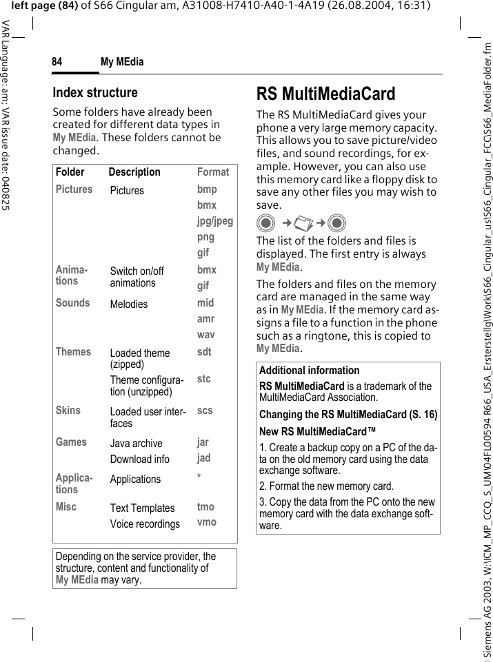 &copy; Siemens AG 2003, W:\ICM_MP_CCQ_S_UM\04FL00594 R66_USA_Ersterstellg\Work\S66_Cingular_us\S66_Cingular_FCC\S66_MediaFolder.fmMy MEdia84VAR Language: am; VAR issue date: 040825left page (84) of S66 Cingular am, A31008-H7410-A40-1-4A19 (26.08.2004, 16:31)Index structureSome folders have already been created for different data types inMy MEdia. These folders cannot be changed.RS MultiMediaCardThe RS MultiMediaCard gives your phone a very large memory capacity. This allows you to save picture/video files, and sound recordings, for ex-ample. However, you can also use this memory card like a floppy disk to save any other files you may wish to save.C&cent;N&cent;C The list of the folders and files is displayed. The first entry is always My MEdia. The folders and files on the memory card are managed in the same way as in My MEdia. If the memory card as-signs a file to a function in the phone such as a ringtone, this is copied to My MEdia.Folder Description FormatPictures Pictures bmpbmxjpg/jpegpnggifAnima-tions Switch on/off animationsbmxgifSounds Melodies midamrwavThemes Loaded theme (zipped)Theme configura-tion (unzipped)sdtstcSkins Loaded user inter-facesscsGames Java archiveDownload infojarjadApplica-tions Applications *Misc Text TemplatesVoice recordingstmovmoDepending on the service provider, the structure, content and functionality ofMy MEdia may vary.Additional informationRS MultiMediaCard is a trademark of the MultiMediaCard Association.Changing the RS MultiMediaCard (S. 16)New RS MultiMediaCard&trade;1. Create a backup copy on a PC of the da-ta on the old memory card using the data exchange software.2. Format the new memory card.3. Copy the data from the PC onto the new memory card with the data exchange soft-ware.