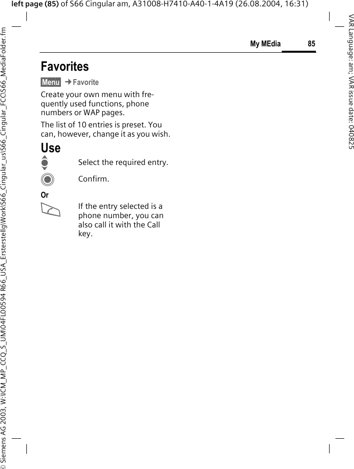 &copy; Siemens AG 2003, W:\ICM_MP_CCQ_S_UM\04FL00594 R66_USA_Ersterstellg\Work\S66_Cingular_us\S66_Cingular_FCC\S66_MediaFolder.fm85My MEdiaVAR Language: am; VAR issue date: 040825left page (85) of S66 Cingular am, A31008-H7410-A40-1-4A19 (26.08.2004, 16:31)Favorites&sect;Menu&sect; &cent;Favorite Create your own menu with fre-quently used functions, phone numbers or WAP pages. The list of 10 entries is preset. You can, however, change it as you wish.UseISelect the required entry.CConfirm.OrAIf the entry selected is a phone number, you can also call it with the Call key.