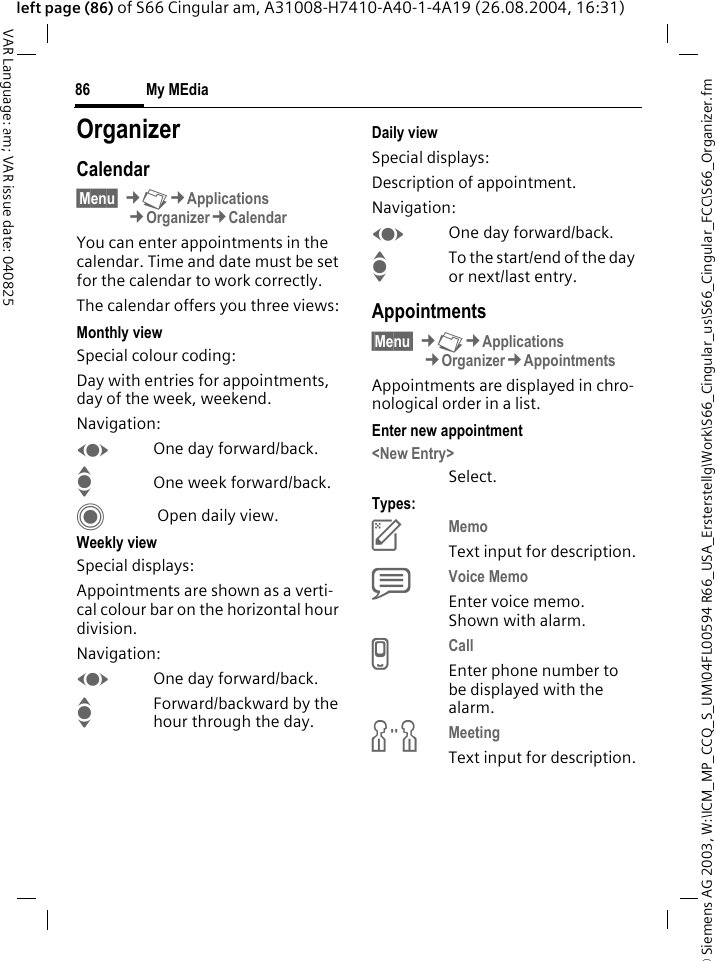 &copy; Siemens AG 2003, W:\ICM_MP_CCQ_S_UM\04FL00594 R66_USA_Ersterstellg\Work\S66_Cingular_us\S66_Cingular_FCC\S66_Organizer.fmMy MEdia86VAR Language: am; VAR issue date: 040825left page (86) of S66 Cingular am, A31008-H7410-A40-1-4A19 (26.08.2004, 16:31)My MEdia OrganizerCalendar&sect;Menu&sect; &cent;N&cent;Applications&cent;Organizer&cent;CalendarYou can enter appointments in the calendar. Time and date must be set for the calendar to work correctly. The calendar offers you three views:Monthly viewSpecial colour coding:Day with entries for appointments, day of the week, weekend.Navigation:FOne day forward/back.IOne week forward/back.C Open daily view.Weekly viewSpecial displays:Appointments are shown as a verti-cal colour bar on the horizontal hour division.Navigation:FOne day forward/back.IForward/backward by the hour through the day.Daily viewSpecial displays:Description of appointment. Navigation:FOne day forward/back.ITo the start/end of the day or next/last entry.Appointments&sect;Menu&sect; &cent;N&cent;Applications&cent;Organizer&cent;AppointmentsAppointments are displayed in chro-nological order in a list.Enter new appointment<New Entry>Select.Types:cMemo Text input for description.dVoice Memo Enter voice memo. Shown with alarm.eCall Enter phone number to be displayed with the alarm.fMeeting Text input for description.