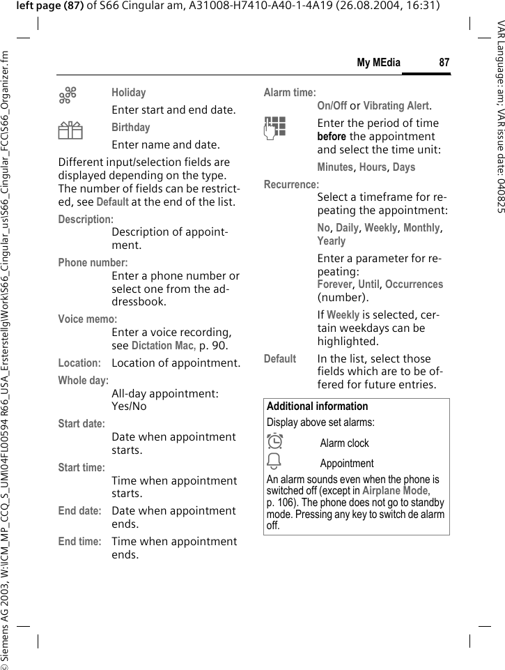 &copy; Siemens AG 2003, W:\ICM_MP_CCQ_S_UM\04FL00594 R66_USA_Ersterstellg\Work\S66_Cingular_us\S66_Cingular_FCC\S66_Organizer.fm87My MEdiaVAR Language: am; VAR issue date: 040825left page (87) of S66 Cingular am, A31008-H7410-A40-1-4A19 (26.08.2004, 16:31)gHoliday Enter start and end date.hBirthday Enter name and date.Different input/selection fields are displayed depending on the type. The number of fields can be restrict-ed, see Default at the end of the list. Description:Description of appoint-ment.Phone number:Enter a phone number or select one from the ad-dressbook.Voice memo:Enter a voice recording, see Dictation Mac, p. 90.Location: Location of appointment.Whole day:All-day appointment: Yes/NoStart date:Date when appointment starts.Start time:Time when appointment starts.End date: Date when appointment ends.End time: Time when appointment ends.Alarm time:On/Off or Vibrating Alert.JEnter the period of time before the appointment and select the time unit:Minutes, Hours, DaysRecurrence:Select a timeframe for re-peating the appointment:No, Daily, Weekly, Monthly, YearlyEnter a parameter for re-peating:Forever, Until, Occurrences (number).If Weekly is selected, cer-tain weekdays can be highlighted. Default In the list, select those fields which are to be of-fered for future entries.Additional informationDisplay above set alarms:&sup1;Alarm clock&raquo;AppointmentAn alarm sounds even when the phone is switched off (except in Airplane Mode, p. 106). The phone does not go to standby mode. Pressing any key to switch de alarm off.