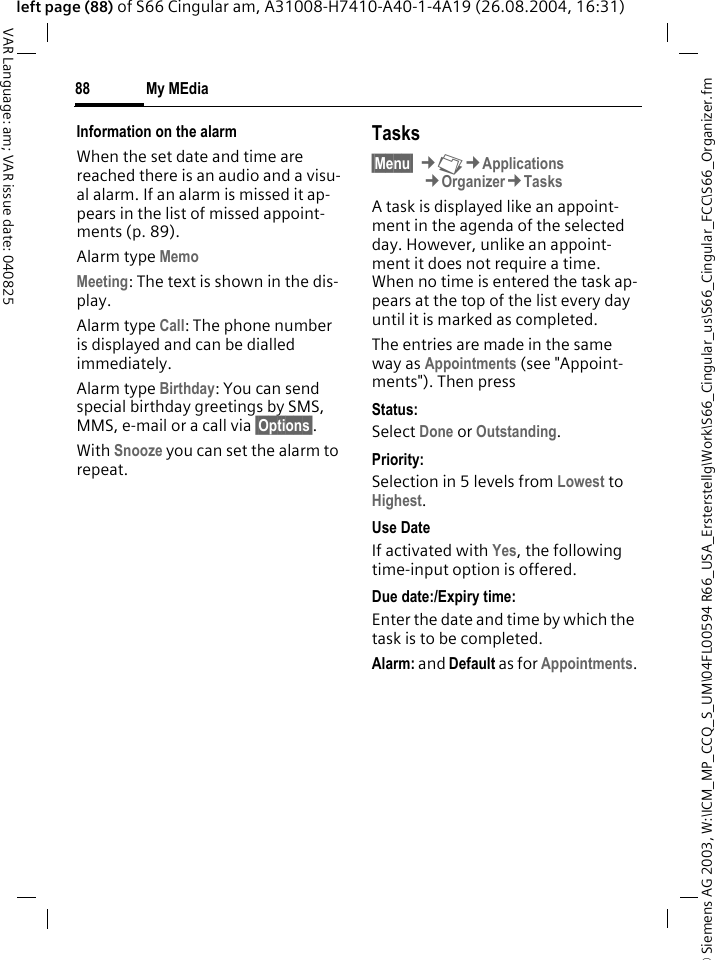 &copy; Siemens AG 2003, W:\ICM_MP_CCQ_S_UM\04FL00594 R66_USA_Ersterstellg\Work\S66_Cingular_us\S66_Cingular_FCC\S66_Organizer.fmMy MEdia88VAR Language: am; VAR issue date: 040825left page (88) of S66 Cingular am, A31008-H7410-A40-1-4A19 (26.08.2004, 16:31)Information on the alarmWhen the set date and time are reached there is an audio and a visu-al alarm. If an alarm is missed it ap-pears in the list of missed appoint-ments (p. 89).Alarm type Memo Meeting: The text is shown in the dis-play.Alarm type Call: The phone number is displayed and can be dialled immediately.Alarm type Birthday: You can send special birthday greetings by SMS, MMS, e-mail or a call via &sect;Options&sect;. With Snooze you can set the alarm to repeat.Tasks&sect;Menu&sect; &cent;N&cent;Applications&cent;Organizer&cent;TasksA task is displayed like an appoint-ment in the agenda of the selected day. However, unlike an appoint-ment it does not require a time. When no time is entered the task ap-pears at the top of the list every day until it is marked as completed.The entries are made in the same way as Appointments (see "Appoint-ments"). Then pressStatus:Select Done or Outstanding.Priority:Selection in 5 levels from Lowest to Highest. Use DateIf activated with Yes, the following time-input option is offered.Due date:/Expiry time:Enter the date and time by which the task is to be completed.Alarm: and Default as for Appointments.