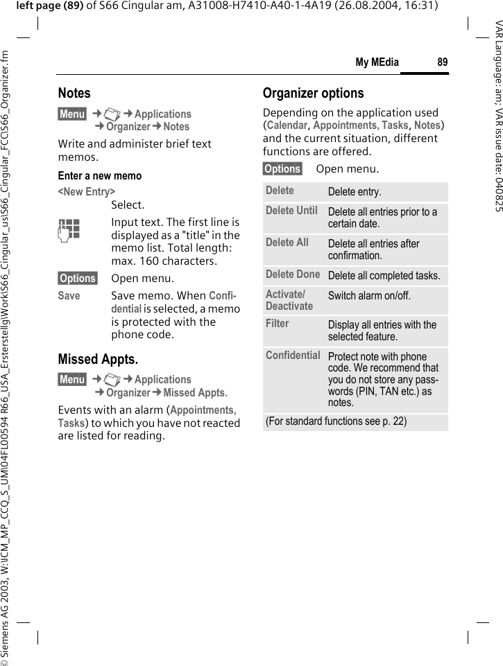 &copy; Siemens AG 2003, W:\ICM_MP_CCQ_S_UM\04FL00594 R66_USA_Ersterstellg\Work\S66_Cingular_us\S66_Cingular_FCC\S66_Organizer.fm89My MEdiaVAR Language: am; VAR issue date: 040825left page (89) of S66 Cingular am, A31008-H7410-A40-1-4A19 (26.08.2004, 16:31)Notes&sect;Menu&sect; &cent;N&cent;Applications&cent;Organizer&cent;NotesWrite and administer brief text memos.Enter a new memo<New Entry>Select.JInput text. The first line is displayed as a "title" in the memo list. Total length: max. 160 characters.&sect;Options&sect; Open menu.Save Save memo. When Confi-dential is selected, a memo is protected with the phone code.Missed Appts.&sect;Menu&sect; &cent;N&cent;Applications&cent;Organizer&cent;Missed Appts.Events with an alarm (Appointments, Tasks) to which you have not reacted are listed for reading.Organizer optionsDepending on the application used (Calendar, Appointments, Tasks, Notes) and the current situation, different functions are offered.&sect;Options&sect; Open menu.Delete  Delete entry.Delete Until Delete all entries prior to a certain date.Delete All Delete all entries after confirmation.Delete Done Delete all completed tasks.Activate/ Deactivate Switch alarm on/off.Filter Display all entries with the selected feature.Confidential Protect note with phone code. We recommend that you do not store any pass-words (PIN, TAN etc.) as notes.(For standard functions see p. 22)