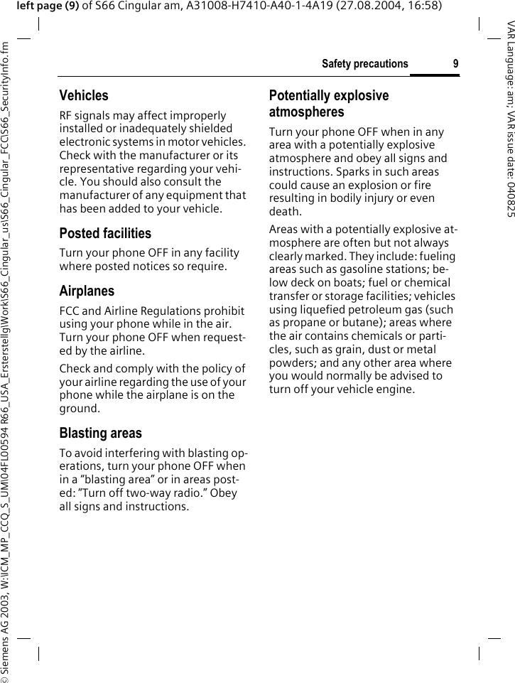 &copy; Siemens AG 2003, W:\ICM_MP_CCQ_S_UM\04FL00594 R66_USA_Ersterstellg\Work\S66_Cingular_us\S66_Cingular_FCC\S66_SecurityInfo.fm9Safety precautionsVAR Language: am; VAR issue date: 040825left page (9) of S66 Cingular am, A31008-H7410-A40-1-4A19 (27.08.2004, 16:58)VehiclesRF signals may affect improperly installed or inadequately shielded electronic systems in motor vehicles. Check with the manufacturer or its representative regarding your vehi-cle. You should also consult the manufacturer of any equipment that has been added to your vehicle.Posted facilitiesTurn your phone OFF in any facility where posted notices so require.AirplanesFCC and Airline Regulations prohibit using your phone while in the air. Turn your phone OFF when request-ed by the airline.Check and comply with the policy of your airline regarding the use of your phone while the airplane is on the ground.Blasting areasTo avoid interfering with blasting op-erations, turn your phone OFF when in a &ldquo;blasting area&rdquo; or in areas post-ed: &ldquo;Turn off two-way radio.&rdquo; Obey all signs and instructions.Potentially explosive atmospheresTurn your phone OFF when in any area with a potentially explosive atmosphere and obey all signs and instructions. Sparks in such areas could cause an explosion or fire resulting in bodily injury or even death.Areas with a potentially explosive at-mosphere are often but not always clearly marked. They include: fueling areas such as gasoline stations; be-low deck on boats; fuel or chemical transfer or storage facilities; vehicles using liquefied petroleum gas (such as propane or butane); areas where the air contains chemicals or parti-cles, such as grain, dust or metal powders; and any other area where you would normally be advised to turn off your vehicle engine.