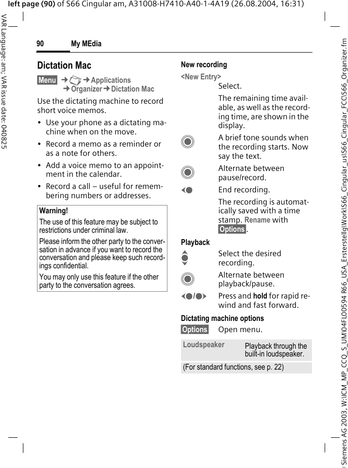 &copy; Siemens AG 2003, W:\ICM_MP_CCQ_S_UM\04FL00594 R66_USA_Ersterstellg\Work\S66_Cingular_us\S66_Cingular_FCC\S66_Organizer.fmMy MEdia90VAR Language: am; VAR issue date: 040825left page (90) of S66 Cingular am, A31008-H7410-A40-1-4A19 (26.08.2004, 16:31)Dictation Mac&sect;Menu&sect; &cent;N&cent;Applications&cent;Organizer&cent;Dictation MacUse the dictating machine to record short voice memos. &bull; Use your phone as a dictating ma-chine when on the move.&bull; Record a memo as a reminder or as a note for others.&bull; Add a voice memo to an appoint-ment in the calendar.&bull; Record a call &ndash; useful for remem-bering numbers or addresses.New recording<New Entry>Select.The remaining time avail-able, as well as the record-ing time, are shown in the display.CA brief tone sounds when the recording starts. Now say the text.CAlternate between pause/record.DEnd recording.The recording is automat-ically saved with a time stamp. Rename with &sect;Options&sect;.PlaybackISelect the desired recording.CAlternate between playback/pause.D/EPress and hold for rapid re-wind and fast forward.Dictating machine options&sect;Options&sect; Open menu.Warning!The use of this feature may be subject to restrictions under criminal law. Please inform the other party to the conver-sation in advance if you want to record the conversation and please keep such record-ings confidential. You may only use this feature if the other party to the conversation agrees.Loudspeaker Playback through the built-in loudspeaker.(For standard functions, see p. 22)