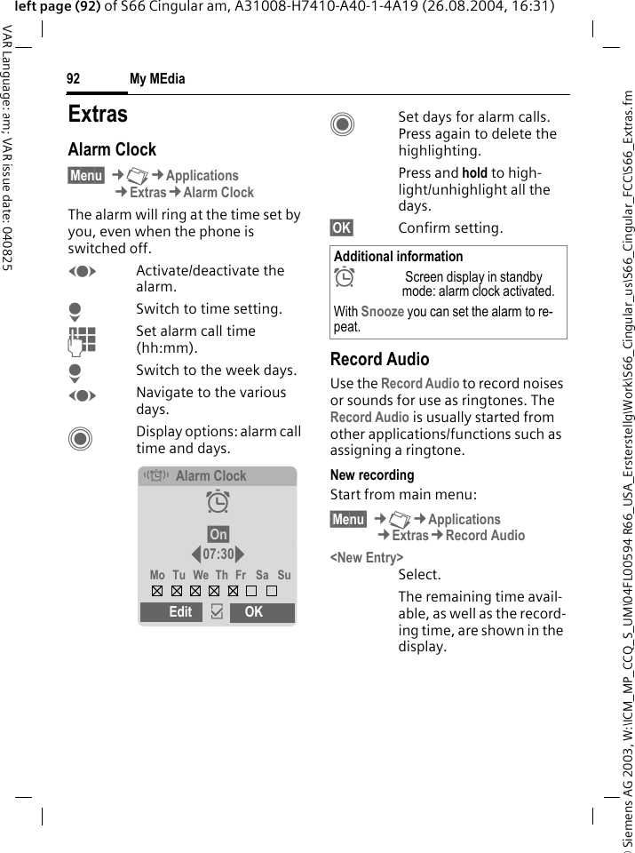 &copy; Siemens AG 2003, W:\ICM_MP_CCQ_S_UM\04FL00594 R66_USA_Ersterstellg\Work\S66_Cingular_us\S66_Cingular_FCC\S66_Extras.fmMy MEdia92VAR Language: am; VAR issue date: 040825left page (92) of S66 Cingular am, A31008-H7410-A40-1-4A19 (26.08.2004, 16:31)My MEdia ExtrasAlarm Clock&sect;Menu&sect; &cent;N&cent;Applications&cent;Extras&cent;Alarm ClockThe alarm will ring at the time set by you, even when the phone is switched off. FActivate/deactivate the alarm.HSwitch to time setting.JSet alarm call time (hh:mm).HSwitch to the week days.FNavigate to the various days.CDisplay options: alarm call time and days.CSet days for alarm calls. Press again to delete the highlighting.Press and hold to high-light/unhighlight all the days.&sect;OK&sect; Confirm setting.Record AudioUse the Record Audio to record noises or sounds for use as ringtones. The Record Audio is usually started from other applications/functions such as assigning a ringtone.New recordingStart from main menu:&sect;Menu&sect; &cent;N&cent;Applications&cent;Extras&cent;Record Audio<New Entry>Select.The remaining time avail-able, as well as the record-ing time, are shown in the display.&eacute;Alarm Clock&sup1;&sect;On&sect;07:30Mo Tu We Th Fr Sa SuEdit &igrave;OKAdditional information&sup1; Screen display in standby mode: alarm clock activated.With Snooze you can set the alarm to re-peat.