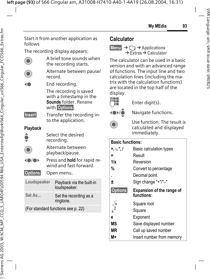 &copy; Siemens AG 2003, W:\ICM_MP_CCQ_S_UM\04FL00594 R66_USA_Ersterstellg\Work\S66_Cingular_us\S66_Cingular_FCC\S66_Extras.fm93My MEdiaVAR Language: am; VAR issue date: 040825left page (93) of S66 Cingular am, A31008-H7410-A40-1-4A19 (26.08.2004, 16:31)Start it from another application as followsThe recording display appears:CA brief tone sounds when the recording starts. CAlternate between pause/record.DEnd recording.The recording is saved with a timestamp in the Sounds folder. Rename with &sect;Options&sect;.&sect;Insert&sect; Transfer the recording in-to the application.PlaybackISelect the desired recording.CAlternate between playback/pause.D/EPress and hold for rapid re-wind and fast forward.&sect;Options&sect; Open menu.Calculator&sect;Menu&sect; &cent;N&cent;Applications&cent;Extras&cent;CalculatorThe calculator can be used in a basic version and with an advanced range of functions. The input line and two calculation lines (including the ma-trix with the calculation functions) are located in the top half of the display. JEnter digit(s).F/INavigate functions.CUse function. The result is calculated and displayed immediately.Loudspeaker Playback via the built-in loudspeaker.Set As... Set the recording as a ringtone.(For standard functions see p. 22)Basic functions:+, -, *, / Basic calculation types=Result1/x Reversion%Convert to percentage.Decimal point.&plusmn;Sign change "+"/"&ndash;"&sect;Options&sect; Expansion of the range of functions:Square rootSquareeExponentMS Save displayed numberMR Call up saved numberM+ Insert number from memoryxx2