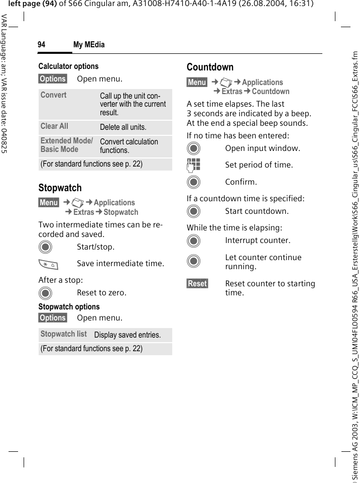 &copy; Siemens AG 2003, W:\ICM_MP_CCQ_S_UM\04FL00594 R66_USA_Ersterstellg\Work\S66_Cingular_us\S66_Cingular_FCC\S66_Extras.fmMy MEdia94VAR Language: am; VAR issue date: 040825left page (94) of S66 Cingular am, A31008-H7410-A40-1-4A19 (26.08.2004, 16:31)Calculator options&sect;Options&sect; Open menu.Stopwatch&sect;Menu&sect; &cent;N&cent;Applications&cent;Extras&cent;StopwatchTwo intermediate times can be re-corded and saved. CStart/stop.*Save intermediate time.After a stop:CReset to zero.Stopwatch options&sect;Options&sect; Open menu.Countdown&sect;Menu&sect; &cent;N&cent;Applications&cent;Extras&cent;CountdownA set time elapses. The last 3 seconds are indicated by a beep. At the end a special beep sounds. If no time has been entered:COpen input window.JSet period of time.CConfirm.If a countdown time is specified:CStart countdown.While the time is elapsing:CInterrupt counter.CLet counter continue running.&sect;Reset&sect; Reset counter to starting time.Convert Call up the unit con-verter with the current result.Clear All Delete all units.Extended Mode/ Basic Mode Convert calculation functions.(For standard functions see p. 22)Stopwatch list Display saved entries.(For standard functions see p. 22)