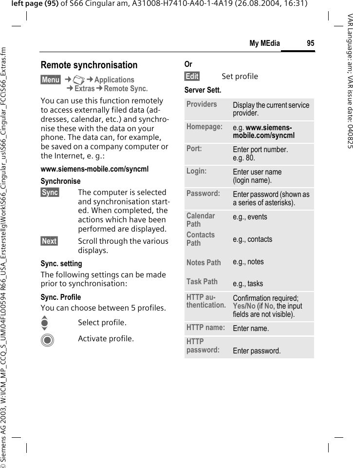 &copy; Siemens AG 2003, W:\ICM_MP_CCQ_S_UM\04FL00594 R66_USA_Ersterstellg\Work\S66_Cingular_us\S66_Cingular_FCC\S66_Extras.fm95My MEdiaVAR Language: am; VAR issue date: 040825left page (95) of S66 Cingular am, A31008-H7410-A40-1-4A19 (26.08.2004, 16:31)Remote synchronisation&sect;Menu&sect; &cent;N&cent;Applications&cent;Extras&cent;Remote Sync.You can use this function remotely to access externally filed data (ad-dresses, calendar, etc.) and synchro-nise these with the data on your phone. The data can, for example, be saved on a company computer or the Internet, e. g.:www.siemens-mobile.com/syncml Synchronise&sect;Sync&sect; The computer is selected and synchronisation start-ed. When completed, the actions which have been performed are displayed.&sect;Next&sect; Scroll through the various displays.Sync. settingThe following settings can be made prior to synchronisation:Sync. ProfileYou can choose between 5 profiles. ISelect profile.CActivate profile.Or&sect;Edit&sect; Set profileServer Sett.Providers Display the current service provider.Homepage: e.g. www.siemens-mobile.com/syncml Port: Enter port number.e.g. 80.Login: Enter user name (login name).Password: Enter password (shown as a series of asterisks).Calendar PathContacts PathNotes PathTask Pathe.g., eventse.g., contactse.g., notese.g., tasksHTTP au-thentication. Confirmation required; Yes/No (if No, the input fields are not visible).HTTP name: Enter name.HTTP password: Enter password.