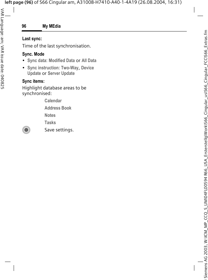 &copy; Siemens AG 2003, W:\ICM_MP_CCQ_S_UM\04FL00594 R66_USA_Ersterstellg\Work\S66_Cingular_us\S66_Cingular_FCC\S66_Extras.fmMy MEdia96VAR Language: am; VAR issue date: 040825left page (96) of S66 Cingular am, A31008-H7410-A40-1-4A19 (26.08.2004, 16:31)Last sync:Time of the last synchronisation.Sync. Mode&bull;Sync data: Modified Data or All Data &bull;Sync instruction: Two-Way, Device Update or Server Update Sync items: Highlight database areas to be synchronised:Calendar Address Book Notes Tasks CSave settings.