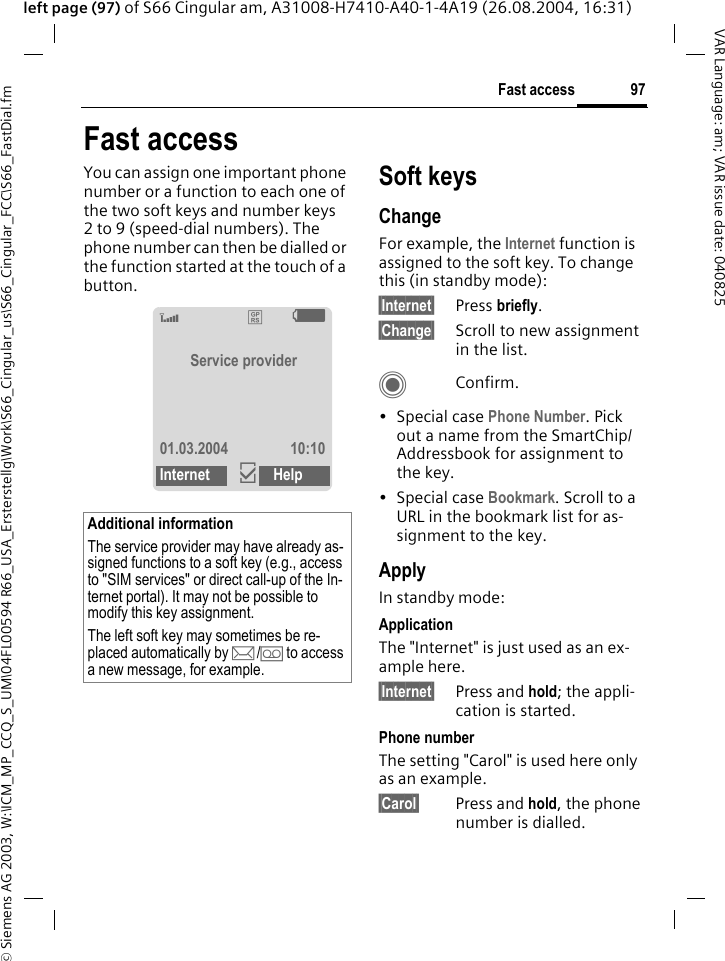 &copy; Siemens AG 2003, W:\ICM_MP_CCQ_S_UM\04FL00594 R66_USA_Ersterstellg\Work\S66_Cingular_us\S66_Cingular_FCC\S66_FastDial.fm97Fast accessVAR Language: am; VAR issue date: 040825left page (97) of S66 Cingular am, A31008-H7410-A40-1-4A19 (26.08.2004, 16:31)Fast accessYou can assign one important phone number or a function to each one of the two soft keys and number keys 2 to 9 (speed-dial numbers). The phone number can then be dialled or the function started at the touch of a button. Soft keysChangeFor example, the Internet function is assigned to the soft key. To change this (in standby mode):&sect;Internet&sect; Press briefly.&sect;Change&sect; Scroll to new assignment in the list.CConfirm.&bull;Special case Phone Number. Pick out a name from the SmartChip/Addressbook for assignment to the key.&bull;Special case Bookmark. Scroll to a URL in the bookmark list for as-signment to the key.ApplyIn standby mode:ApplicationThe "Internet" is just used as an ex-ample here.&sect;Internet&sect; Press and hold; the appli-cation is started.Phone numberThe setting "Carol" is used here only as an example.&sect;Carol&sect; Press and hold, the phone number is dialled.Additional informationThe service provider may have already as-signed functions to a soft key (e.g., access to "SIM services" or direct call-up of the In-ternet portal). It may not be possible to modify this key assignment.The left soft key may sometimes be re-placed automatically by p/&Agrave; to access a new message, for example.Z&pound;XService provider01.03.2004 10:10Internet &igrave;Help