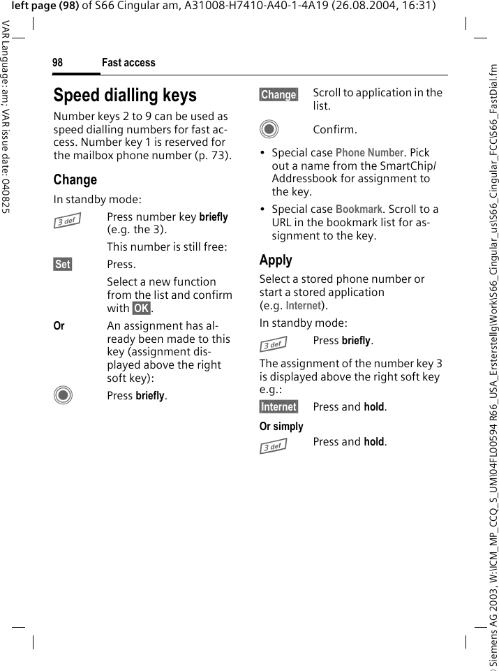 &copy; Siemens AG 2003, W:\ICM_MP_CCQ_S_UM\04FL00594 R66_USA_Ersterstellg\Work\S66_Cingular_us\S66_Cingular_FCC\S66_FastDial.fmFast access98VAR Language: am; VAR issue date: 040825left page (98) of S66 Cingular am, A31008-H7410-A40-1-4A19 (26.08.2004, 16:31)Speed dialling keysNumber keys 2 to 9 can be used as speed dialling numbers for fast ac-cess. Number key 1 is reserved for the mailbox phone number (p. 73).ChangeIn standby mode:3Press number key briefly (e.g. the 3). This number is still free:&sect;Set&sect; Press.Select a new function from the list and confirm with &sect;OK&sect;.Or An assignment has al-ready been made to this key (assignment dis-played above the right soft key):CPress briefly.&sect;Change&sect; Scroll to application in the list.CConfirm.&bull;Special case Phone Number. Pick out a name from the SmartChip/Addressbook for assignment to the key.&bull;Special case Bookmark. Scroll to a URL in the bookmark list for as-signment to the key.ApplySelect a stored phone number or start a stored application (e.g. Internet).In standby mode:3Press briefly.The assignment of the number key 3 is displayed above the right soft key e.g.:&sect;Internet&sect; Press and hold.Or simply3Press and hold.