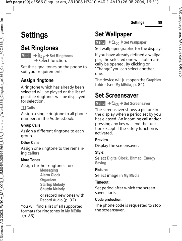 &copy; Siemens AG 2003, W:\ICM_MP_CCQ_S_UM\04FL00594 R66_USA_Ersterstellg\Work\S66_Cingular_us\S66_Cingular_FCC\S66_Ringtones.fm99SettingsVAR Language: am; VAR issue date: 040825left page (99) of S66 Cingular am, A31008-H7410-A40-1-4A19 (26.08.2004, 16:31)SettingsSet Ringtones&sect;Menu&sect; &cent;T&cent;Set Ringtones&cent;Select function.Set the signal tones on the phone to suit your requirements.Assign ringtoneA ringtone which has already been selected will be played or the list of possible ringtones will be displayed for selection.d CallsAssign a single ringtone to all phone numbers in the Addressbook.Group CallsAssign a different ringtone to each group.Other CallsAssign one ringtone to the remain-ing callers.More TonesAssign further ringtones for:Messaging Alarm Clock Organizer Startup Melody Shutdn Melody or record new ones with:Record Audio (p. 92) You will find a list of all supported formats for ringtones in My MEdia .(p. 83)Set Wallpaper&sect;Menu&sect; &cent;T&cent;Set WallpaperSet wallpaper graphic for the display.If you have already defined a wallpa-per, the selected one will autamati-cally be opened. By clicking on "Change" you can select another one. The device will just open the Graphics folder (see My MEdia, p. 84).Set Screensaver&sect;Menu&sect; &cent;T&cent;Set ScreensaverThe screensaver shows a picture in the display when a period set by you has elapsed. An incoming call and/or pressing any key will end the func-tion except if the safety function is activated. PreviewDisplay the screensaver.Style:Select Digital Clock, Bitmap, Energy Saving.Picture:Select image in My MEdia.Timeout:Set period after which the screen-saver starts.Code protection:The phone code is requested to stop the screensaver.
