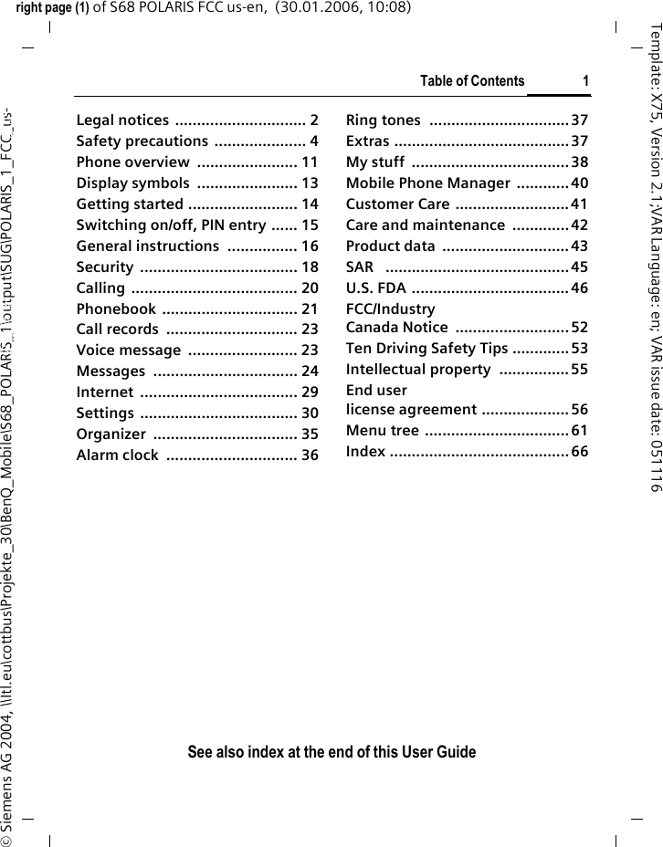 Table of Contents 1See also index at the end of this User Guideright page (1) of S68 POLARIS FCC us-en,  (30.01.2006, 10:08)&copy; Siemens AG 2004, \\Itl.eu\cottbus\Projekte_30\BenQ_Mobile\S68_POLARIS_1\output\SUG\POLARIS_1_FCC_us-Template: X75, Version 2.1;VAR Language: en; VAR issue date: 051116Legal notices .............................. 2Safety precautions  ..................... 4Phone overview  ....................... 11Display symbols  ....................... 13Getting started ......................... 14Switching on/off, PIN entry ...... 15General instructions  ................ 16Security .................................... 18Calling ...................................... 20Phonebook ............................... 21Call records  .............................. 23Voice message  ......................... 23Messages ................................. 24Internet .................................... 29Settings .................................... 30Organizer ................................. 35Alarm clock  .............................. 36Ring tones  ................................ 37Extras ........................................ 37My stuff  .................................... 38Mobile Phone Manager  ............ 40Customer Care .......................... 41Care and maintenance  ............. 42Product data  ............................. 43SAR   .......................................... 45U.S. FDA .................................... 46FCC/Industry Canada Notice  .......................... 52Ten Driving Safety Tips ............. 53Intellectual property  ................ 55End user license agreement .................... 56Menu tree ................................. 61Index ......................................... 66Table of ContentsSee also index at the end of this User Guide