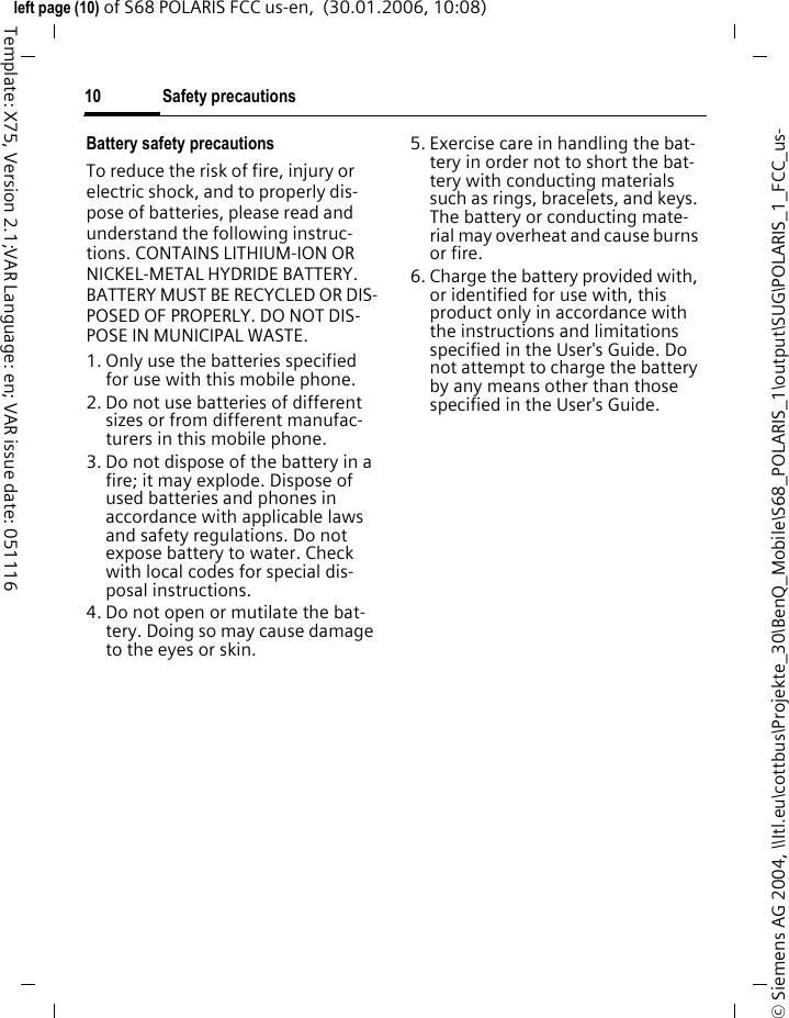 Safety precautions10&copy; Siemens AG 2004, \\Itl.eu\cottbus\Projekte_30\BenQ_Mobile\S68_POLARIS_1\output\SUG\POLARIS_1_FCC_us-left page (10) of S68 POLARIS FCC us-en,  (30.01.2006, 10:08)Template: X75, Version 2.1;VAR Language: en; VAR issue date: 051116Battery safety precautionsTo reduce the risk of fire, injury or electric shock, and to properly dis-pose of batteries, please read and understand the following instruc-tions. CONTAINS LITHIUM-ION OR NICKEL-METAL HYDRIDE BATTERY. BATTERY MUST BE RECYCLED OR DIS-POSED OF PROPERLY. DO NOT DIS-POSE IN MUNICIPAL WASTE.1. Only use the batteries specified for use with this mobile phone.2. Do not use batteries of different sizes or from different manufac-turers in this mobile phone.3. Do not dispose of the battery in a fire; it may explode. Dispose of used batteries and phones in accordance with applicable laws and safety regulations. Do not expose battery to water. Check with local codes for special dis-posal instructions. 4. Do not open or mutilate the bat-tery. Doing so may cause damage to the eyes or skin.5. Exercise care in handling the bat-tery in order not to short the bat-tery with conducting materials such as rings, bracelets, and keys. The battery or conducting mate-rial may overheat and cause burns or fire.6. Charge the battery provided with, or identified for use with, this product only in accordance with the instructions and limitations specified in the User's Guide. Do not attempt to charge the battery by any means other than those specified in the User's Guide.