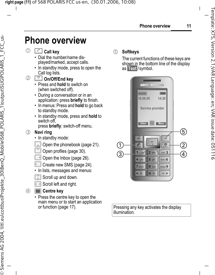11Phone overviewright page (11) of S68 POLARIS FCC us-en,  (30.01.2006, 10:08)&copy; Siemens AG 2004, \\Itl.eu\cottbus\Projekte_30\BenQ_Mobile\S68_POLARIS_1\output\SUG\POLARIS_1_FCC_us-Template: X75, Version 2.1;VAR Language: en; VAR issue date: 051116Phone overview1 ACall key&bull; Dial the number/name dis-played/marked, accept calls.&bull; In standby mode, press to open the Call log lists. 2 BOn/Off/End key&bull; Press and hold to switch on (when switched off).&bull; During a conversation or in an application: press briefly to finish. &bull; In menus: Press and hold to go back to standby mode.&bull; In standby mode, press and hold to switch off,press briefly: switch-off menu.3 Navi ring&bull; In standby mode:H Open the phonebook (page 21).G Open profiles (page 30).E Open the Inbox (page 26).D Create new SMS (page 24).&bull; In lists, messages and menus:I Scroll up and down. F Scroll left and right. 4 ; Centre key&bull; Press the centre key to open the main menu or to start an application or function (page 17).5 SoftkeysThe current functions of these keys are shown in the bottom line of the display as &sect;Text&sect;/symbol. Pressing any key activates the display illumination.&aacute; &szlig; 10.06.05 14:20Service providerInbox &iacute;Menu 