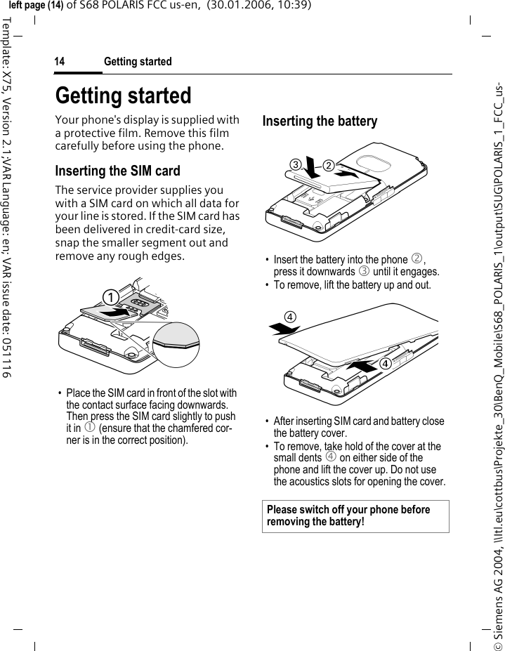 Getting started14&copy; Siemens AG 2004, \\Itl.eu\cottbus\Projekte_30\BenQ_Mobile\S68_POLARIS_1\output\SUG\POLARIS_1_FCC_us-left page (14) of S68 POLARIS FCC us-en,  (30.01.2006, 10:39)Template: X75, Version 2.1;VAR Language: en; VAR issue date: 051116Getting startedYour phone's display is supplied with a protective film. Remove this film carefully before using the phone.Inserting the SIM cardThe service provider supplies you with a SIM card on which all data for your line is stored. If the SIM card has been delivered in credit-card size, snap the smaller segment out and remove any rough edges.Inserting the battery&bull; Place the SIM card in front of the slot with the contact surface facing downwards. Then press the SIM card slightly to push it in 1 (ensure that the chamfered cor-ner is in the correct position).&bull; Insert the battery into the phone 2, press it downwards 3 until it engages. &bull; To remove, lift the battery up and out. &bull; After inserting SIM card and battery close the battery cover. &bull; To remove, take hold of the cover at the small dents 4 on either side of the phone and lift the cover up. Do not use the acoustics slots for opening the cover.Please switch off your phone before removing the battery!