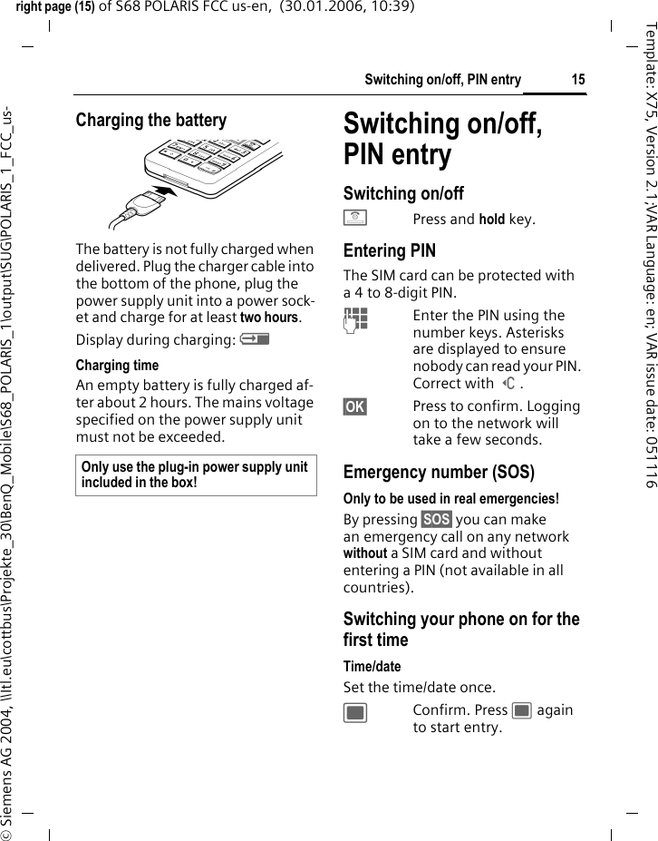 15Switching on/off, PIN entryright page (15) of S68 POLARIS FCC us-en,  (30.01.2006, 10:39)&copy; Siemens AG 2004, \\Itl.eu\cottbus\Projekte_30\BenQ_Mobile\S68_POLARIS_1\output\SUG\POLARIS_1_FCC_us-Template: X75, Version 2.1;VAR Language: en; VAR issue date: 051116Charging the batteryThe battery is not fully charged when delivered. Plug the charger cable into the bottom of the phone, plug the power supply unit into a power sock-et and charge for at least two hours. Display during charging: &agrave; Charging timeAn empty battery is fully charged af-ter about 2 hours. The mains voltage specified on the power supply unit must not be exceeded. Switching on/off, PIN entrySwitching on/offBPress and hold key.Entering PINThe SIM card can be protected with a 4 to 8-digit PIN.JEnter the PIN using the number keys. Asterisks are displayed to ensure nobody can read your PIN. Correct with ]. &sect;OK&sect; Press to confirm. Logging on to the network will take a few seconds.Emergency number (SOS)Only to be used in real emergencies!By pressing &sect;SOS&sect; you can make an emergency call on any network without a SIM card and without entering a PIN (not available in all countries).Switching your phone on for the first timeTime/dateSet the time/date once.;Confirm. Press ; again to start entry.Only use the plug-in power supply unit included in the box! 