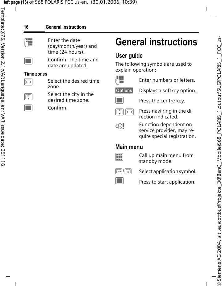 General instructions16&copy; Siemens AG 2004, \\Itl.eu\cottbus\Projekte_30\BenQ_Mobile\S68_POLARIS_1\output\SUG\POLARIS_1_FCC_us-left page (16) of S68 POLARIS FCC us-en,  (30.01.2006, 10:39)Template: X75, Version 2.1;VAR Language: en; VAR issue date: 051116JEnter the date (day/month/year) and time (24 hours).;Confirm. The time and date are updated.Time zonesFSelect the desired time zone.ISelect the city in the desired time zone.;Confirm.General instructionsUser guideThe following symbols are used to explain operation:J  Enter numbers or letters.&sect;Options&sect;  Displays a softkey option.;  Press the centre key.I F  Press navi ring in the di-rection indicated.= Function dependent on service provider, may re-quire special registration.Main menuCCall up main menu from standby mode. F/ISelect application symbol. ;Press to start application.