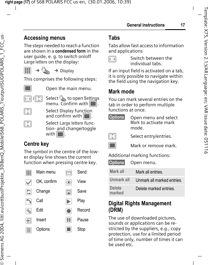 17General instructionsright page (17) of S68 POLARIS FCC us-en,  (30.01.2006, 10:39)&copy; Siemens AG 2004, \\Itl.eu\cottbus\Projekte_30\BenQ_Mobile\S68_POLARIS_1\output\SUG\POLARIS_1_FCC_us-Template: X75, Version 2.1;VAR Language: en; VAR issue date: 051116Accessing menusThe steps needed to reach a function are shown in a condensed form in the user guide, e. g. to switch on/off Large letters on the display:C &cent;T &cent;DisplayThis comprises the following steps:;Open the main menu.F/ISelect T to open Settings menu. Confirm with ;.ISelect Display function and confirm with ;.ISelect Large letters func-tion- and change/toggle with ;.Centre keyThe symbol in the centre of the low-er display line shows the current function when pressing centre key.Tabs Tabs allow fast access to information and applicationsFSwitch between the individual tabs.If an input field is activated on a tab, it is only possible to navigate within the field using the navigation key. Mark modeYou can mark several entries on the tab in order to perform multiple functions at once. &sect;Options&sect; Open menu and select Mark to activate mark mode. ISelect entry/entries.;Mark or remove mark.Additional marking functions:&sect;Options&sect; Open menu.Digital Rights Management (DRM)The use of downloaded pictures, sounds or applications can be re-stricted by the suppliers, e.g., copy protection, use for a limited period of time only, number of times it can be used etc.&iacute;  Main menu &yacute;  Send&igrave;  OK, confirm &ouml;  View&ntilde;  Change &ucirc;  Save&eth;  Call &ograve;  Play&uuml;  Edit &ocirc;  Record&divide;  Insert &oacute; Pause&uacute;  Options &otilde; StopMark all Mark all entries.Unmark all Unmark all marked entries.Delete marked Delete marked entries.