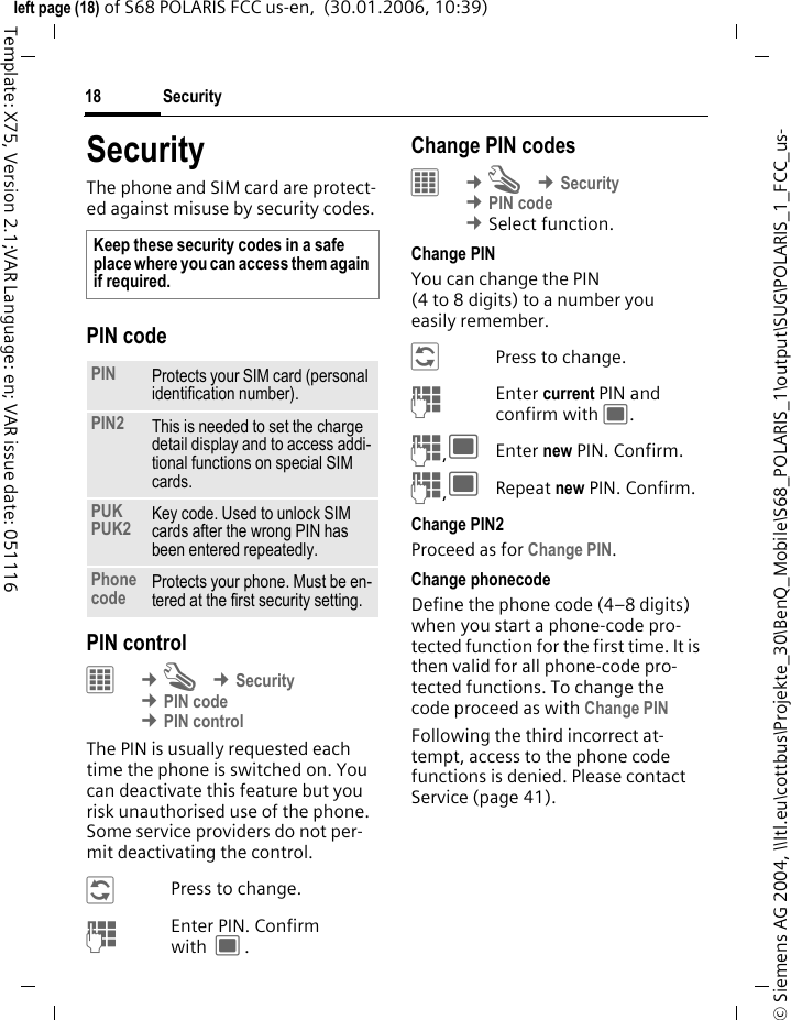Security18&copy; Siemens AG 2004, \\Itl.eu\cottbus\Projekte_30\BenQ_Mobile\S68_POLARIS_1\output\SUG\POLARIS_1_FCC_us-left page (18) of S68 POLARIS FCC us-en,  (30.01.2006, 10:39)Template: X75, Version 2.1;VAR Language: en; VAR issue date: 051116SecurityThe phone and SIM card are protect-ed against misuse by security codes.PIN codePIN control&iacute; &cent;T &cent;Security &cent;PIN code &cent;PIN controlThe PIN is usually requested each time the phone is switched on. You can deactivate this feature but you risk unauthorised use of the phone. Some service providers do not per-mit deactivating the control.&ntilde;Press to change.JEnter PIN. Confirm with ;.Change PIN codes&iacute; &cent;T &cent;Security &cent;PIN code &cent;Select function. Change PINYou can change the PIN (4 to 8 digits) to a number you easily remember.&ntilde;Press to change.JEnter current PIN and confirm with ;.J,;Enter new PIN. Confirm.J,;Repeat new PIN. Confirm.Change PIN2Proceed as for Change PIN.Change phonecodeDefine the phone code (4&ndash;8 digits) when you start a phone-code pro-tected function for the first time. It is then valid for all phone-code pro-tected functions. To change the code proceed as with Change PINFollowing the third incorrect at-tempt, access to the phone code functions is denied. Please contact Service (page 41).Keep these security codes in a safe place where you can access them again if required. PIN Protects your SIM card (personal identification number).PIN2 This is needed to set the charge detail display and to access addi-tional functions on special SIM cards.PUKPUK2 Key code. Used to unlock SIM cards after the wrong PIN has been entered repeatedly.Phone code Protects your phone. Must be en-tered at the first security setting.