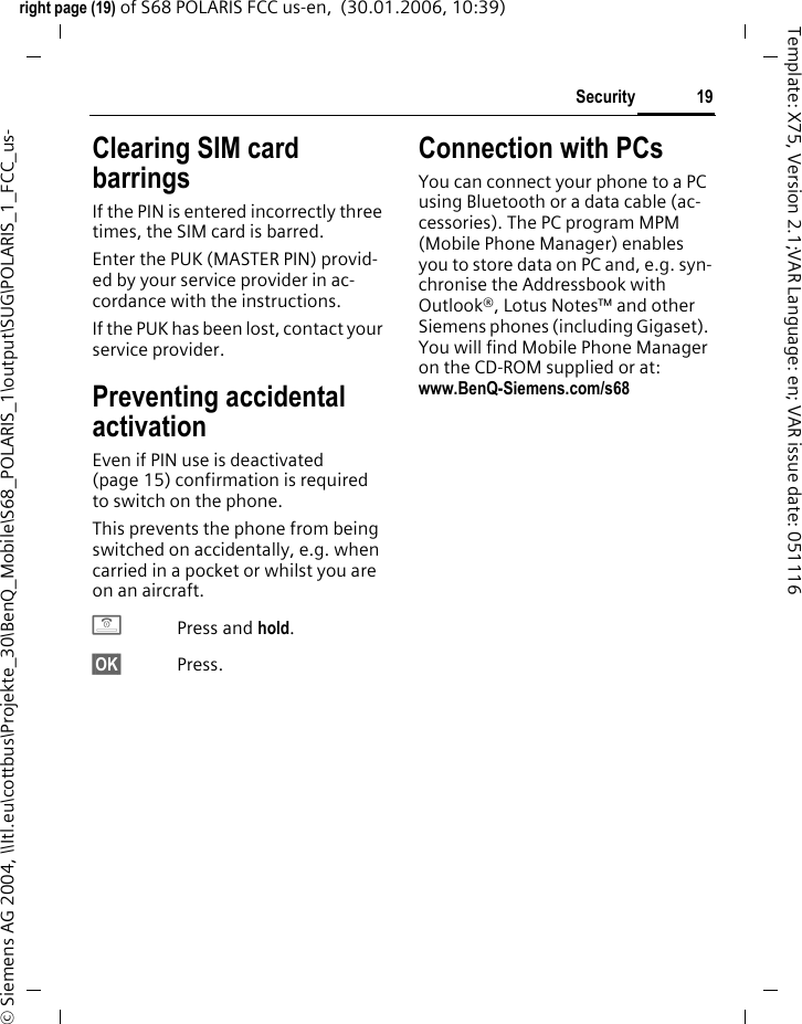 19Securityright page (19) of S68 POLARIS FCC us-en,  (30.01.2006, 10:39)&copy; Siemens AG 2004, \\Itl.eu\cottbus\Projekte_30\BenQ_Mobile\S68_POLARIS_1\output\SUG\POLARIS_1_FCC_us-Template: X75, Version 2.1;VAR Language: en; VAR issue date: 051116Clearing SIM card barringsIf the PIN is entered incorrectly three times, the SIM card is barred. Enter the PUK (MASTER PIN) provid-ed by your service provider in ac-cordance with the instructions. If the PUK has been lost, contact your service provider.Preventing accidental activationEven if PIN use is deactivated (page 15) confirmation is required to switch on the phone.This prevents the phone from being switched on accidentally, e.g. when carried in a pocket or whilst you are on an aircraft.BPress and hold. &sect;OK&sect; Press. Connection with PCsYou can connect your phone to a PC using Bluetooth or a data cable (ac-cessories). The PC program MPM (Mobile Phone Manager) enables you to store data on PC and, e.g. syn-chronise the Addressbook with Outlook&reg;, Lotus Notes&trade; and other Siemens phones (including Gigaset). You will find Mobile Phone Manager on the CD-ROM supplied or at: www.BenQ-Siemens.com/s68