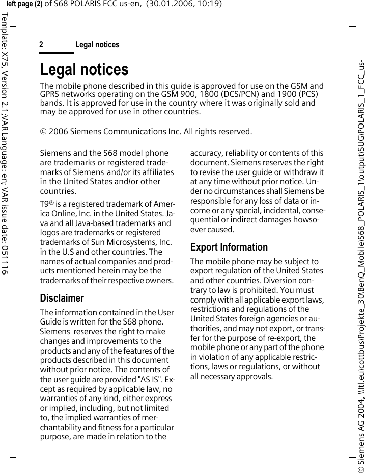 Legal notices2&copy; Siemens AG 2004, \\Itl.eu\cottbus\Projekte_30\BenQ_Mobile\S68_POLARIS_1\output\SUG\POLARIS_1_FCC_us-left page (2) of S68 POLARIS FCC us-en,  (30.01.2006, 10:19)Template: X75, Version 2.1;VAR Language: en; VAR issue date: 051116Legal noticesThe mobile phone described in this guide is approved for use on the GSM and GPRS networks operating on the GSM 900, 1800 (DCS/PCN) and 1900 (PCS) bands. It is approved for use in the country where it was originally sold and may be approved for use in other countries.&copy; 2006 Siemens Communications Inc. All rights reserved.Siemens and the S68 model phone are trademarks or registered trade-marks of Siemens  and/or its affiliates in the United States and/or other countries.T9&reg; is a registered trademark of Amer-ica Online, Inc. in the United States. Ja-va and all Java-based trademarks and logos are trademarks or registered trademarks of Sun Microsystems, Inc. in the U.S and other countries. The names of actual companies and prod-ucts mentioned herein may be the trademarks of their respective owners. DisclaimerThe information contained in the User Guide is written for the S68 phone. Siemens  reserves the right to make changes and improvements to the products and any of the features of the products described in this document without prior notice. The contents of the user guide are provided "AS IS". Ex-cept as required by applicable law, no warranties of any kind, either express or implied, including, but not limited to, the implied warranties of mer-chantability and fitness for a particular purpose, are made in relation to the accuracy, reliability or contents of this document. Siemens reserves the right to revise the user guide or withdraw it at any time without prior notice. Un-der no circumstances shall Siemens be responsible for any loss of data or in-come or any special, incidental, conse-quential or indirect damages howso-ever caused.Export InformationThe mobile phone may be subject to export regulation of the United States and other countries. Diversion con-trary to law is prohibited. You must comply with all applicable export laws, restrictions and regulations of the United States foreign agencies or au-thorities, and may not export, or trans-fer for the purpose of re-export, the mobile phone or any part of the phone in violation of any applicable restric-tions, laws or regulations, or without all necessary approvals.