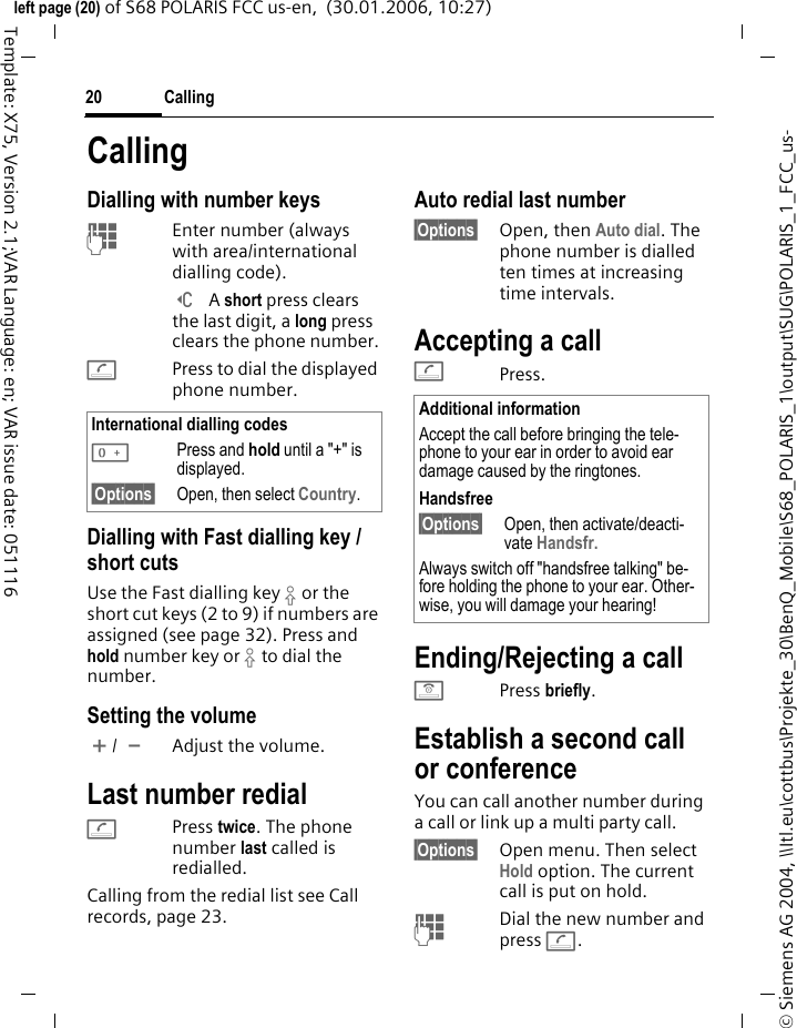 Calling20&copy; Siemens AG 2004, \\Itl.eu\cottbus\Projekte_30\BenQ_Mobile\S68_POLARIS_1\output\SUG\POLARIS_1_FCC_us-left page (20) of S68 POLARIS FCC us-en,  (30.01.2006, 10:27)Template: X75, Version 2.1;VAR Language: en; VAR issue date: 051116CallingDialling with number keysJEnter number (always with area/international dialling code). ] A short press clears the last digit, a long press clears the phone number.APress to dial the displayed phone number.Dialling with Fast dialling key / short cutsUse the Fast dialling key &sbquo; or the short cut keys (2 to 9) if numbers are assigned (see page 32). Press and hold number key or &sbquo; to dial the number. Setting the volume[/ \Adjust the volume.Last number redialAPress twice. The phone number last called is redialled.Calling from the redial list see Call records, page 23.Auto redial last number&sect;Options&sect; Open, then Auto dial. The phone number is dialled ten times at increasing time intervals. Accepting a call APress.Ending/Rejecting a callBPress briefly. Establish a second call or conferenceYou can call another number during a call or link up a multi party call. &sect;Options&sect; Open menu. Then select Hold option. The current call is put on hold.J  Dial the new number and press A. International dialling codes0Press and hold until a "+" is displayed.&sect;Options&sect; Open, then select Country.Additional informationAccept the call before bringing the tele-phone to your ear in order to avoid ear damage caused by the ringtones.Handsfree&sect;Options&sect; Open, then activate/deacti-vate Handsfr. Always switch off "handsfree talking" be-fore holding the phone to your ear. Other-wise, you will damage your hearing!