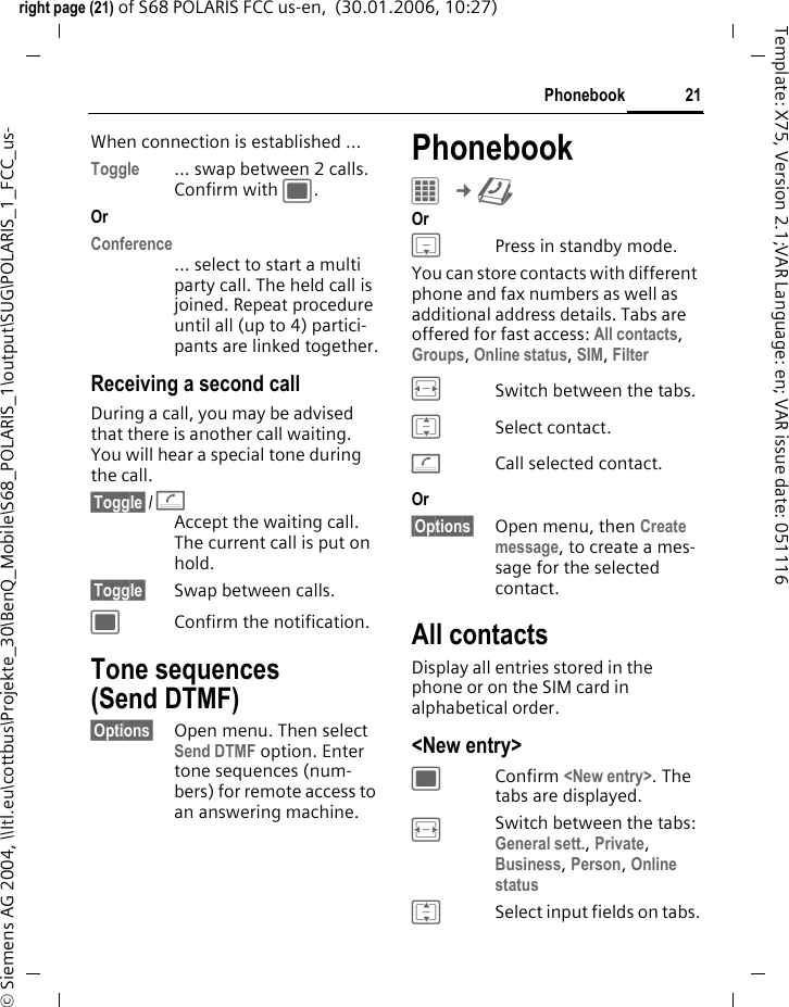 21Phonebookright page (21) of S68 POLARIS FCC us-en,  (30.01.2006, 10:27)&copy; Siemens AG 2004, \\Itl.eu\cottbus\Projekte_30\BenQ_Mobile\S68_POLARIS_1\output\SUG\POLARIS_1_FCC_us-Template: X75, Version 2.1;VAR Language: en; VAR issue date: 051116When connection is established &hellip;Toggle &hellip; swap between 2 calls. Confirm with ;.OrConference&hellip; select to start a multi party call. The held call is joined. Repeat procedure until all (up to 4) partici-pants are linked together.Receiving a second callDuring a call, you may be advised that there is another call waiting. You will hear a special tone during the call. &sect;Toggle&sect; /AAccept the waiting call. The current call is put on hold. &sect;Toggle&sect; Swap between calls.;Confirm the notification.Tone sequences (Send DTMF)&sect;Options&sect; Open menu. Then select Send DTMF option. Enter tone sequences (num-bers) for remote access to an answering machine.Phonebook &iacute; &cent;L Or HPress in standby mode.You can store contacts with different phone and fax numbers as well as additional address details. Tabs are offered for fast access: All contacts, Groups, Online status, SIM, Filter FSwitch between the tabs.ISelect contact.ACall selected contact.Or &sect;Options&sect; Open menu, then Create message, to create a mes-sage for the selected contact.All contactsDisplay all entries stored in the phone or on the SIM card in alphabetical order.<New entry>; Confirm <New entry>. The tabs are displayed.FSwitch between the tabs: General sett., Private, Business, Person, Online statusISelect input fields on tabs.