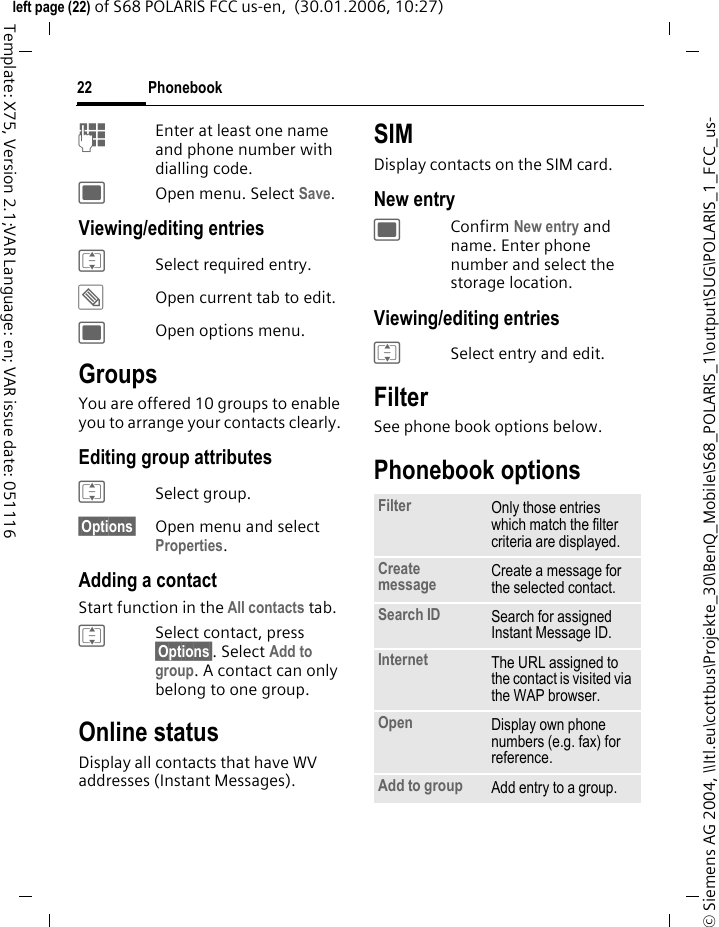 Phonebook22&copy; Siemens AG 2004, \\Itl.eu\cottbus\Projekte_30\BenQ_Mobile\S68_POLARIS_1\output\SUG\POLARIS_1_FCC_us-left page (22) of S68 POLARIS FCC us-en,  (30.01.2006, 10:27)Template: X75, Version 2.1;VAR Language: en; VAR issue date: 051116JEnter at least one name and phone number with dialling code.;Open menu. Select Save.Viewing/editing entriesISelect required entry.&uuml;Open current tab to edit.;Open options menu.GroupsYou are offered 10 groups to enable you to arrange your contacts clearly. Editing group attributesISelect group.&sect;Options&sect; Open menu and select Properties. Adding a contactStart function in the All contacts tab.ISelect contact, press &sect;Options&sect;. Select Add to group. A contact can only belong to one group. Online statusDisplay all contacts that have WV addresses (Instant Messages).SIMDisplay contacts on the SIM card.New entry;Confirm New entry and name. Enter phone number and select the storage location.Viewing/editing entriesISelect entry and edit.FilterSee phone book options below.Phonebook optionsFilter Only those entries which match the filter criteria are displayed.Create message Create a message for the selected contact. Search ID Search for assigned Instant Message ID.Internet The URL assigned to the contact is visited via the WAP browser.Open Display own phone numbers (e.g. fax) for reference.Add to group Add entry to a group.