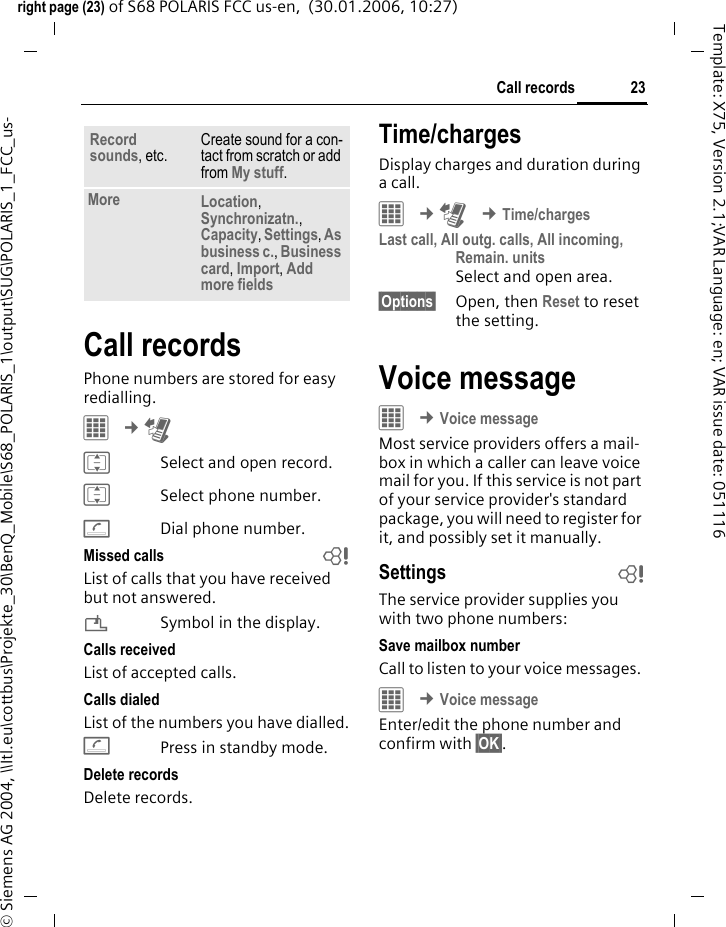 23Call recordsright page (23) of S68 POLARIS FCC us-en,  (30.01.2006, 10:27)&copy; Siemens AG 2004, \\Itl.eu\cottbus\Projekte_30\BenQ_Mobile\S68_POLARIS_1\output\SUG\POLARIS_1_FCC_us-Template: X75, Version 2.1;VAR Language: en; VAR issue date: 051116Call recordsPhone numbers are stored for easy redialling. &iacute; &cent;P ISelect and open record.ISelect phone number.ADial phone number.Missed calls bList of calls that you have received but not answered.&iquest;Symbol in the display. Calls receivedList of accepted calls.Calls dialedList of the numbers you have dialled.APress in standby mode.Delete recordsDelete records. Time/chargesDisplay charges and duration during a call.&iacute; &cent;P &cent;Time/chargesLast call, All outg. calls, All incoming, Remain. units Select and open area.&sect;Options&sect; Open, then Reset to reset the setting.Voice messageC &cent;Voice messageMost service providers offers a mail-box in which a caller can leave voice mail for you. If this service is not part of your service provider's standard package, you will need to register for it, and possibly set it manually. Settings bThe service provider supplies you with two phone numbers:Save mailbox numberCall to listen to your voice messages. C &cent;Voice messageEnter/edit the phone number and confirm with &sect;OK&sect;.Record sounds, etc.Create sound for a con-tact from scratch or add from My stuff.More Location, Synchronizatn., Capacity, Settings, As business c., Business card, Import, Add more fields
