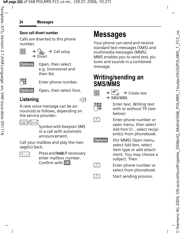 Messages24&copy; Siemens AG 2004, \\Itl.eu\cottbus\Projekte_30\BenQ_Mobile\S68_POLARIS_1\output\SUG\POLARIS_1_FCC_us-left page (24) of S68 POLARIS FCC us-en,  (30.01.2006, 10:27)Template: X75, Version 2.1;VAR Language: en; VAR issue date: 051116Save call divert numberCalls are diverted to this phone number. C &cent;T &cent;Call setup &cent;Divert&sect;Options&sect; Open, then select e.g. Unanswered and then Set.JEnter phone number.&sect;Options&sect; Open, then select Save.Listening bA new voice message can be an-nounced as follows, depending on the service provider:l/mSymbol with beep/an SMS or a call with automatic announcement.Call your mailbox and play the mes-sage(s) back.1Press and hold.If necessary enter mailbox number. Confirm with &sect;OK&sect;.MessagesYour phone can send and receive standard text messages (SMS) and multimedia messages (MMS). MMS enables you to send text, pic-tures and sounds in a combined message. Writing/sending an SMS/MMSC &cent;M &cent;Create new &cent;SMS/MMSJEnter text. Writing text with or without T9 (see below). AEnter phone number or open menu, then select Add from &dagger; , select recipi-ent(s) from phonebook.&sect;Options&sect; (for MMS) Open menu, select Add item, select item type or add attach-ment. You may choose a subject. ThenAEnter phone number or select from phonebook.AStart sending process.