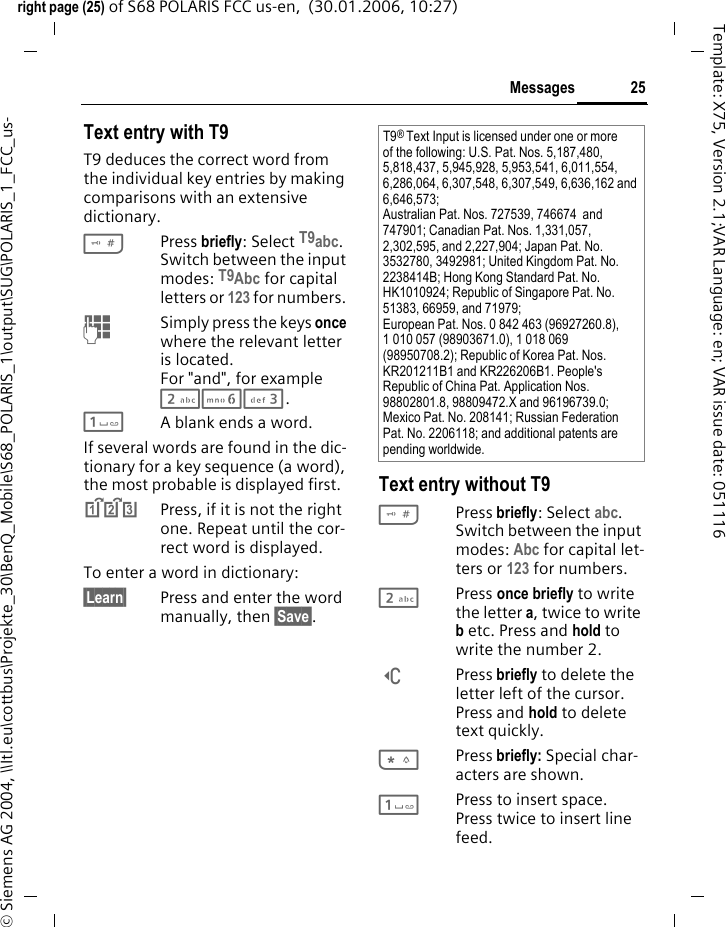 25Messagesright page (25) of S68 POLARIS FCC us-en,  (30.01.2006, 10:27)&copy; Siemens AG 2004, \\Itl.eu\cottbus\Projekte_30\BenQ_Mobile\S68_POLARIS_1\output\SUG\POLARIS_1_FCC_us-Template: X75, Version 2.1;VAR Language: en; VAR issue date: 051116Text entry with T9T9 deduces the correct word from the individual key entries by making comparisons with an extensive dictionary.#Press briefly: Select T9abc. Switch between the input modes: T9Abc for capital letters or 123 for numbers. J  Simply press the keys once where the relevant letter is located. For "and", for example 263. 1A blank ends a word.If several words are found in the dic-tionary for a key sequence (a word), the most probable is displayed first. ^Press, if it is not the right one. Repeat until the cor-rect word is displayed. To enter a word in dictionary:&sect;Learn&sect;  Press and enter the word manually, then &sect;Save&sect;.Text entry without T9#Press briefly: Select abc. Switch between the input modes: Abc for capital let-ters or 123 for numbers. 2Press once briefly to write the letter a, twice to write b etc. Press and hold to write the number 2.]Press briefly to delete the letter left of the cursor. Press and hold to delete text quickly.*Press briefly: Special char-acters are shown.1Press to insert space. Press twice to insert line feed.T9&reg; Text Input is licensed under one or more of the following: U.S. Pat. Nos. 5,187,480, 5,818,437, 5,945,928, 5,953,541, 6,011,554, 6,286,064, 6,307,548, 6,307,549, 6,636,162 and 6,646,573; Australian Pat. Nos. 727539, 746674  and 747901; Canadian Pat. Nos. 1,331,057, 2,302,595, and 2,227,904; Japan Pat. No. 3532780, 3492981; United Kingdom Pat. No. 2238414B; Hong Kong Standard Pat. No. HK1010924; Republic of Singapore Pat. No. 51383, 66959, and 71979; European Pat. Nos. 0 842 463 (96927260.8), 1 010 057 (98903671.0), 1 018 069 (98950708.2); Republic of Korea Pat. Nos. KR201211B1 and KR226206B1. People's Republic of China Pat. Application Nos. 98802801.8, 98809472.X and 96196739.0; Mexico Pat. No. 208141; Russian Federation Pat. No. 2206118; and additional patents are pending worldwide.