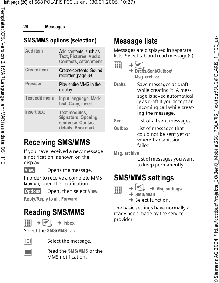 Messages26&copy; Siemens AG 2004, \\Itl.eu\cottbus\Projekte_30\BenQ_Mobile\S68_POLARIS_1\output\SUG\POLARIS_1_FCC_us-left page (26) of S68 POLARIS FCC us-en,  (30.01.2006, 10:27)Template: X75, Version 2.1;VAR Language: en; VAR issue date: 051116SMS/MMS options (selection)Receiving SMS/MMSIf you have received a new message a notification is shown on the display.&sect;View&sect; Opens the message.In order to receive a complete MMS later on, open the notification.&sect;Options&sect; Open, then select View.Reply/Reply to all, ForwardReading SMS/MMS&iacute; &cent;M &cent;InboxSelect the SMS/MMS tab.ISelect the message.;Read the SMS/MMS or the MMS notification.Message listsMessages are displayed in separate lists. Select tab and read message(s).C &cent;M &cent;Drafts/Sent/Outbox/Msg. archiveDrafts Save messages as draft while creating it. A mes-sage is saved automatical-ly as draft if you accept an incoming call while creat-ing the message.Sent List of all sent messages.Outbox List of messages that could not be sent yet or where transmission failed. Msg. archiveList of messages you want to keep permanently.SMS/MMS settings&iacute; &cent;M &cent;Msg settings &cent;SMS/MMS  &cent;Select function. The basic settings have normally al-ready been made by the service provider.Add item Add contents, such as Text, Pictures, Audio, Contacts, Attachment.Create item Create contents. Sound recorder (page 38).Preview Play entire MMS in the display.Text edit menu Input language, Mark text, Copy, Insert Insert text Text modules, Signature, Opening sentence, Contact details, Bookmark 