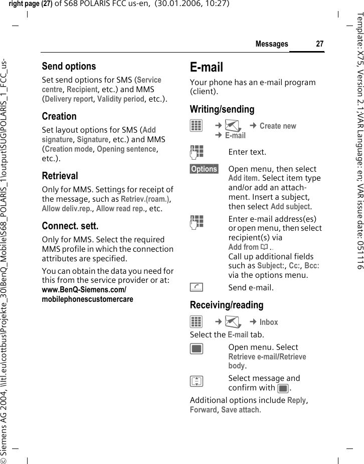 27Messagesright page (27) of S68 POLARIS FCC us-en,  (30.01.2006, 10:27)&copy; Siemens AG 2004, \\Itl.eu\cottbus\Projekte_30\BenQ_Mobile\S68_POLARIS_1\output\SUG\POLARIS_1_FCC_us-Template: X75, Version 2.1;VAR Language: en; VAR issue date: 051116Send optionsSet send options for SMS (Service centre, Recipient, etc.) and MMS (Delivery report, Validity period, etc.).CreationSet layout options for SMS (Add signature, Signature, etc.) and MMS (Creation mode, Opening sentence, etc.).RetrievalOnly for MMS. Settings for receipt of the message, such as Retriev.(roam.), Allow deliv.rep., Allow read rep., etc.Connect. sett.Only for MMS. Select the required MMS profile in which the connection attributes are specified.You can obtain the data you need for this from the service provider or at: www.BenQ-Siemens.com/mobilephonescustomercare E-mailYour phone has an e-mail program (client). Writing/sending&iacute; &cent;M &cent;Create new &cent;E-mailJEnter text. &sect;Options&sect; Open menu, then select Add item. Select item type and/or add an attach-ment. Insert a subject, then select Add subject.JEnter e-mail address(es) or open menu, then select recipient(s) via  Add from &dagger;.. Call up additional fields such as Subject:, Cc:, Bcc: via the options menu.ASend e-mail.Receiving/reading&iacute; &cent;M &cent;InboxSelect the E-mail tab. ;Open menu. Select Retrieve e-mail/Retrieve body.ISelect message and confirm with ;.Additional options include Reply, Forward, Save attach.