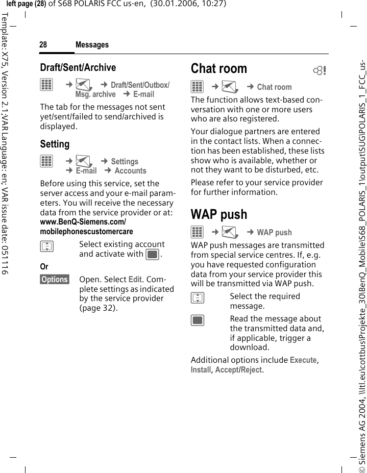Messages28&copy; Siemens AG 2004, \\Itl.eu\cottbus\Projekte_30\BenQ_Mobile\S68_POLARIS_1\output\SUG\POLARIS_1_FCC_us-left page (28) of S68 POLARIS FCC us-en,  (30.01.2006, 10:27)Template: X75, Version 2.1;VAR Language: en; VAR issue date: 051116Draft/Sent/Archive&iacute; &cent;M &cent;Draft/Sent/Outbox/Msg. archive &cent;E-mailThe tab for the messages not sent yet/sent/failed to send/archived is displayed.Setting&iacute; &cent;M &cent;Settings &cent;E-mail &cent;AccountsBefore using this service, set the server access and your e-mail param-eters. You will receive the necessary data from the service provider or at: www.BenQ-Siemens.com/mobilephonescustomercareISelect existing account and activate with ;.Or &sect;Options&sect; Open. Select Edit. Com-plete settings as indicated by the service provider (page 32).Chat room b&iacute; &cent;M &cent;Chat roomThe function allows text-based con-versation with one or more users who are also registered. Your dialogue partners are entered in the contact lists. When a connec-tion has been established, these lists show who is available, whether or not they want to be disturbed, etc.Please refer to your service provider for further information. WAP pushC &cent;M &cent;WAP pushWAP push messages are transmitted from special service centres. If, e.g. you have requested configuration data from your service provider this will be transmitted via WAP push.ISelect the required message.;Read the message about the transmitted data and, if applicable, trigger a download.Additional options include Execute, Install, Accept/Reject.