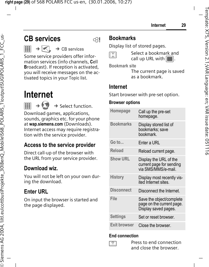 29Internetright page (29) of S68 POLARIS FCC us-en,  (30.01.2006, 10:27)&copy; Siemens AG 2004, \\Itl.eu\cottbus\Projekte_30\BenQ_Mobile\S68_POLARIS_1\output\SUG\POLARIS_1_FCC_us-Template: X75, Version 2.1;VAR Language: en; VAR issue date: 051116CB services b&iacute; &cent;M &cent;CB servicesSome service providers offer infor-mation services (info channels, Cell Broadcast). If reception is activated, you will receive messages on the ac-tivated topics in your Topic list.InternetC &cent;O &cent;Select function. Download games, applications, sounds, graphics etc. for your phone at wap.siemens.com (Downloads). Internet access may require registra-tion with the service provider.Access to the service providerDirect call-up of the browser with the URL from your service provider.Download wiz.You will not be left on your own dur-ing the download.Enter URLOn input the browser is started and the page displayed.BookmarksDisplay list of stored pages.ISelect a bookmark and call up URL with ;.Bookmark siteThe current page is saved as a bookmark.InternetStart browser with pre-set option. Browser optionsEnd connectionBPress to end connection and close the browser.Homepage Call up the pre-set homepage.Bookmarks Display stored list of bookmarks; save bookmark. Go to... Enter a URL Reload Reload current page.Show URL Display the URL of the current page for sending via SMS/MMS/e-mail.History Display most recently vis-ited Internet sites.Disconnect Disconnect the Internet.File Save the object/complete page on the current page. Display saved pages.Settings Set or reset browser.Exit browser Close the browser.