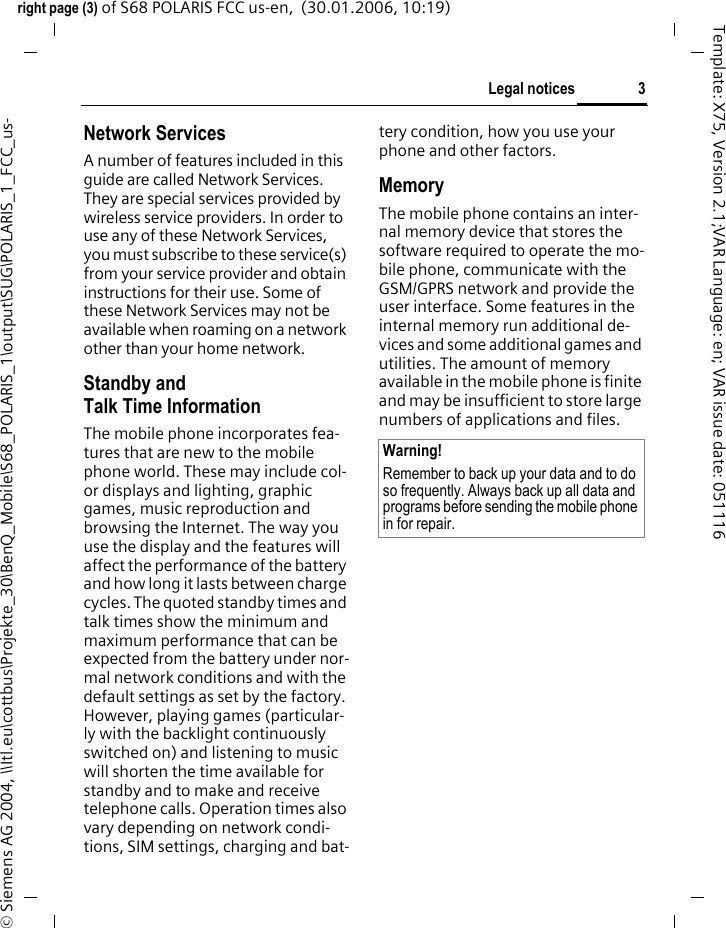 3Legal noticesright page (3) of S68 POLARIS FCC us-en,  (30.01.2006, 10:19)&copy; Siemens AG 2004, \\Itl.eu\cottbus\Projekte_30\BenQ_Mobile\S68_POLARIS_1\output\SUG\POLARIS_1_FCC_us-Template: X75, Version 2.1;VAR Language: en; VAR issue date: 051116Network ServicesA number of features included in this guide are called Network Services. They are special services provided by wireless service providers. In order to use any of these Network Services, you must subscribe to these service(s) from your service provider and obtain instructions for their use. Some of these Network Services may not be available when roaming on a network other than your home network.Standby andTalk Time InformationThe mobile phone incorporates fea-tures that are new to the mobile phone world. These may include col-or displays and lighting, graphic games, music reproduction and browsing the Internet. The way you use the display and the features will affect the performance of the battery and how long it lasts between charge cycles. The quoted standby times and talk times show the minimum and maximum performance that can be expected from the battery under nor-mal network conditions and with the default settings as set by the factory. However, playing games (particular-ly with the backlight continuously switched on) and listening to music will shorten the time available for standby and to make and receive telephone calls. Operation times also vary depending on network condi-tions, SIM settings, charging and bat-tery condition, how you use your phone and other factors. MemoryThe mobile phone contains an inter-nal memory device that stores the software required to operate the mo-bile phone, communicate with the GSM/GPRS network and provide the user interface. Some features in the internal memory run additional de-vices and some additional games and utilities. The amount of memory available in the mobile phone is finite and may be insufficient to store large numbers of applications and files. Warning!Remember to back up your data and to do so frequently. Always back up all data and programs before sending the mobile phone in for repair.
