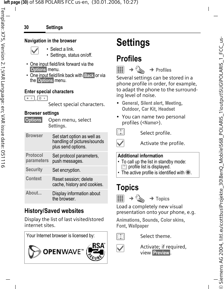 Settings30&copy; Siemens AG 2004, \\Itl.eu\cottbus\Projekte_30\BenQ_Mobile\S68_POLARIS_1\output\SUG\POLARIS_1_FCC_us-left page (30) of S68 POLARIS FCC us-en,  (30.01.2006, 10:27)Template: X75, Version 2.1;VAR Language: en; VAR issue date: 051116Navigation in the browserEnter special characters*,0Select special characters. Browser settings&sect;Options&sect; Open menu, select Settings.History/Saved websitesDisplay the list of last visited/stored internet sites.SettingsProfiles&iacute; &cent;T &cent;ProfilesSeveral settings can be stored in a phone profile in order, for example, to adapt the phone to the surround-ing level of noise.&bull;General, Silent alert, Meeting, Outdoor, Car Kit, Headset &bull; You can name two personal profiles (<Name>).ISelect profile.&igrave;Activate the profile.Topics&iacute; &cent;T &cent;TopicsLoad a completely new visual presentation onto your phone, e.g.Animations, Sounds, Color skins, Font, Wallpaper ISelect theme.&igrave;Activate; if required, view &sect;Preview&sect;.&igrave; &bull; Select a link.&bull; Settings, status on/off.&bull; One input field/link forward via the &sect;Options&sect; menu.&bull; One input field/link back with &sect;Back&sect; or via the &sect;Options&sect; menu.Browser Set start option as well as handling of pictures/sounds plus send options.Protocol parameters Set protocol parameters, push messages.Security Set encryption.Context Reset session; delete cache, history and cookies.About... Display information about the browser.Your Internet browser is licensed by: Additional information&bull; To call up the list in standby mode:G profile list is displayed.&bull; The active profile is identified with &middot;.