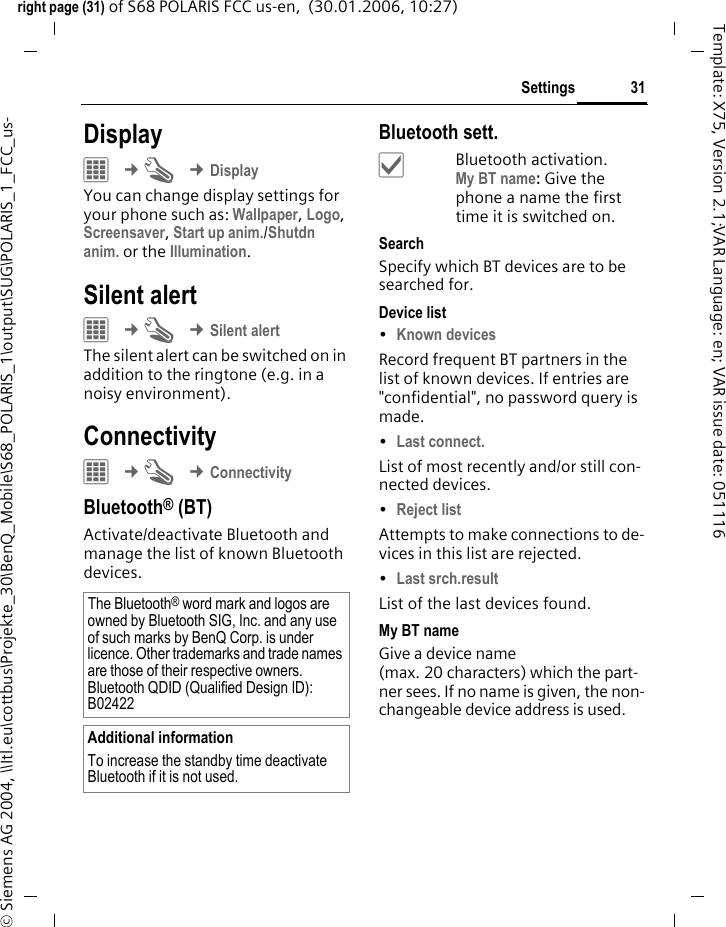 31Settingsright page (31) of S68 POLARIS FCC us-en,  (30.01.2006, 10:27)&copy; Siemens AG 2004, \\Itl.eu\cottbus\Projekte_30\BenQ_Mobile\S68_POLARIS_1\output\SUG\POLARIS_1_FCC_us-Template: X75, Version 2.1;VAR Language: en; VAR issue date: 051116Display&iacute; &cent;T &cent;DisplayYou can change display settings for your phone such as: Wallpaper, Logo, Screensaver, Start up anim./Shutdn anim. or the Illumination.Silent alert &iacute; &cent;T &cent;Silent alertThe silent alert can be switched on in addition to the ringtone (e.g. in a noisy environment).Connectivity&iacute; &cent;T &cent;ConnectivityBluetooth&reg; (BT)Activate/deactivate Bluetooth and manage the list of known Bluetooth devices. Bluetooth sett.&igrave;Bluetooth activation. My BT name: Give the phone a name the first time it is switched on.SearchSpecify which BT devices are to be searched for.Device list&bull;Known devices Record frequent BT partners in the list of known devices. If entries are "confidential", no password query is made. &bull;Last connect. List of most recently and/or still con-nected devices. &bull;Reject list Attempts to make connections to de-vices in this list are rejected.&bull;Last srch.result List of the last devices found.My BT nameGive a device name (max. 20 characters) which the part-ner sees. If no name is given, the non-changeable device address is used. The Bluetooth&reg; word mark and logos are owned by Bluetooth SIG, Inc. and any use of such marks by BenQ Corp. is under licence. Other trademarks and trade names are those of their respective owners.Bluetooth QDID (Qualified Design ID): B02422Additional informationTo increase the standby time deactivate Bluetooth if it is not used. 